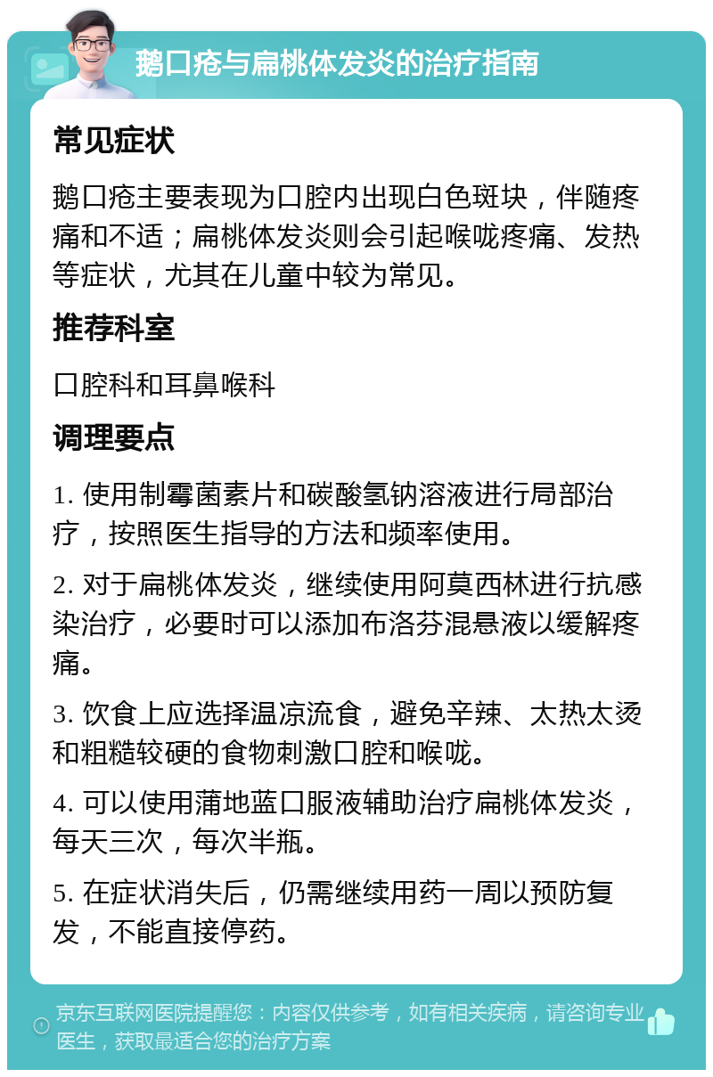 鹅口疮与扁桃体发炎的治疗指南 常见症状 鹅口疮主要表现为口腔内出现白色斑块，伴随疼痛和不适；扁桃体发炎则会引起喉咙疼痛、发热等症状，尤其在儿童中较为常见。 推荐科室 口腔科和耳鼻喉科 调理要点 1. 使用制霉菌素片和碳酸氢钠溶液进行局部治疗，按照医生指导的方法和频率使用。 2. 对于扁桃体发炎，继续使用阿莫西林进行抗感染治疗，必要时可以添加布洛芬混悬液以缓解疼痛。 3. 饮食上应选择温凉流食，避免辛辣、太热太烫和粗糙较硬的食物刺激口腔和喉咙。 4. 可以使用蒲地蓝口服液辅助治疗扁桃体发炎，每天三次，每次半瓶。 5. 在症状消失后，仍需继续用药一周以预防复发，不能直接停药。