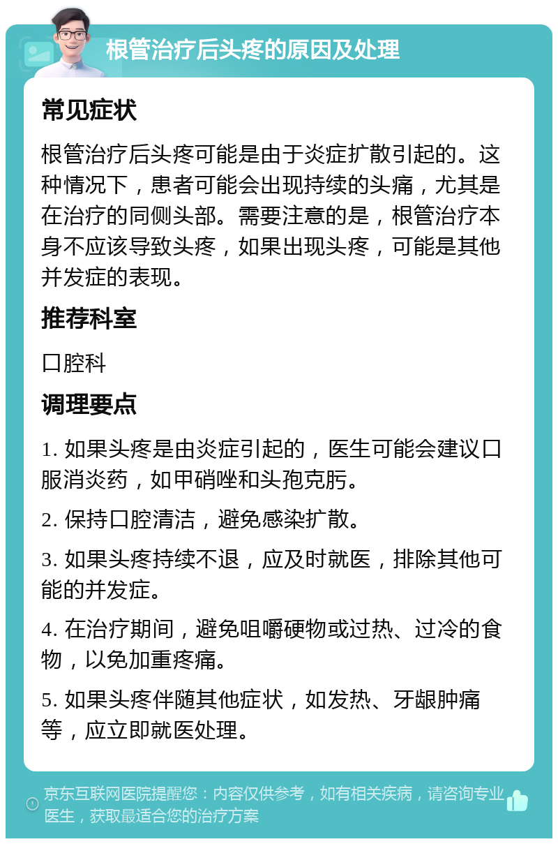 根管治疗后头疼的原因及处理 常见症状 根管治疗后头疼可能是由于炎症扩散引起的。这种情况下，患者可能会出现持续的头痛，尤其是在治疗的同侧头部。需要注意的是，根管治疗本身不应该导致头疼，如果出现头疼，可能是其他并发症的表现。 推荐科室 口腔科 调理要点 1. 如果头疼是由炎症引起的，医生可能会建议口服消炎药，如甲硝唑和头孢克肟。 2. 保持口腔清洁，避免感染扩散。 3. 如果头疼持续不退，应及时就医，排除其他可能的并发症。 4. 在治疗期间，避免咀嚼硬物或过热、过冷的食物，以免加重疼痛。 5. 如果头疼伴随其他症状，如发热、牙龈肿痛等，应立即就医处理。