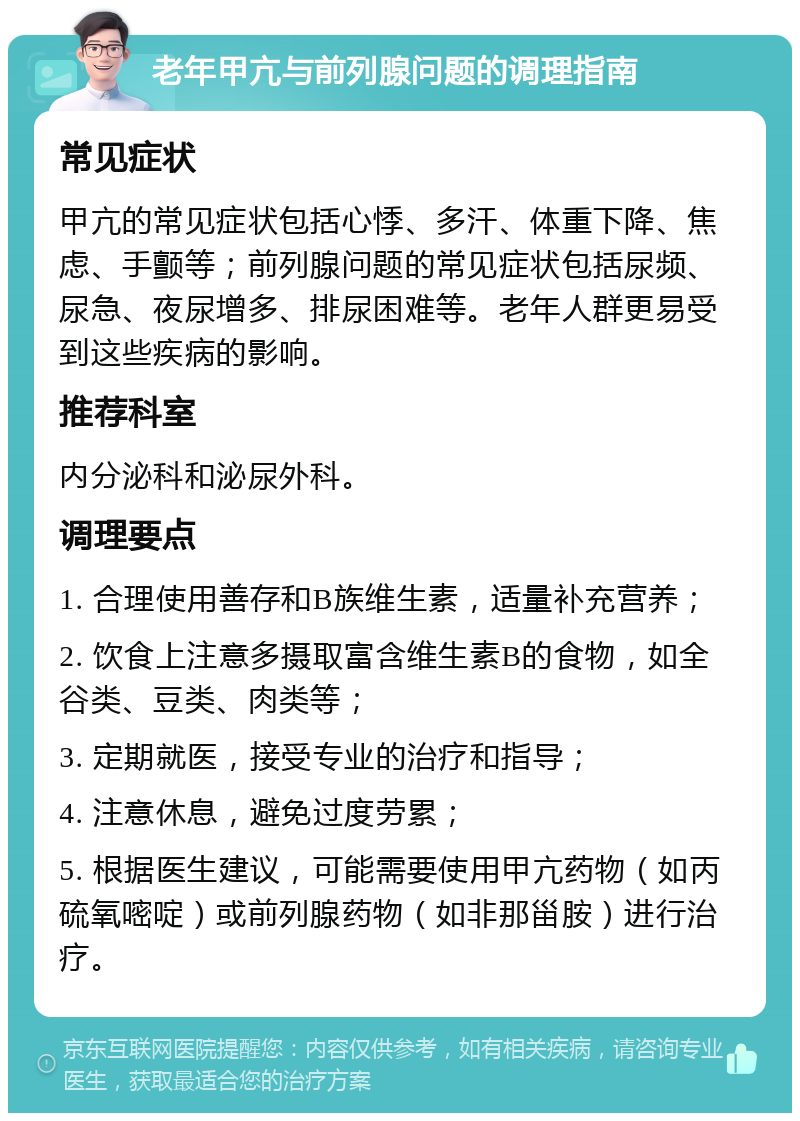 老年甲亢与前列腺问题的调理指南 常见症状 甲亢的常见症状包括心悸、多汗、体重下降、焦虑、手颤等；前列腺问题的常见症状包括尿频、尿急、夜尿增多、排尿困难等。老年人群更易受到这些疾病的影响。 推荐科室 内分泌科和泌尿外科。 调理要点 1. 合理使用善存和B族维生素，适量补充营养； 2. 饮食上注意多摄取富含维生素B的食物，如全谷类、豆类、肉类等； 3. 定期就医，接受专业的治疗和指导； 4. 注意休息，避免过度劳累； 5. 根据医生建议，可能需要使用甲亢药物（如丙硫氧嘧啶）或前列腺药物（如非那甾胺）进行治疗。