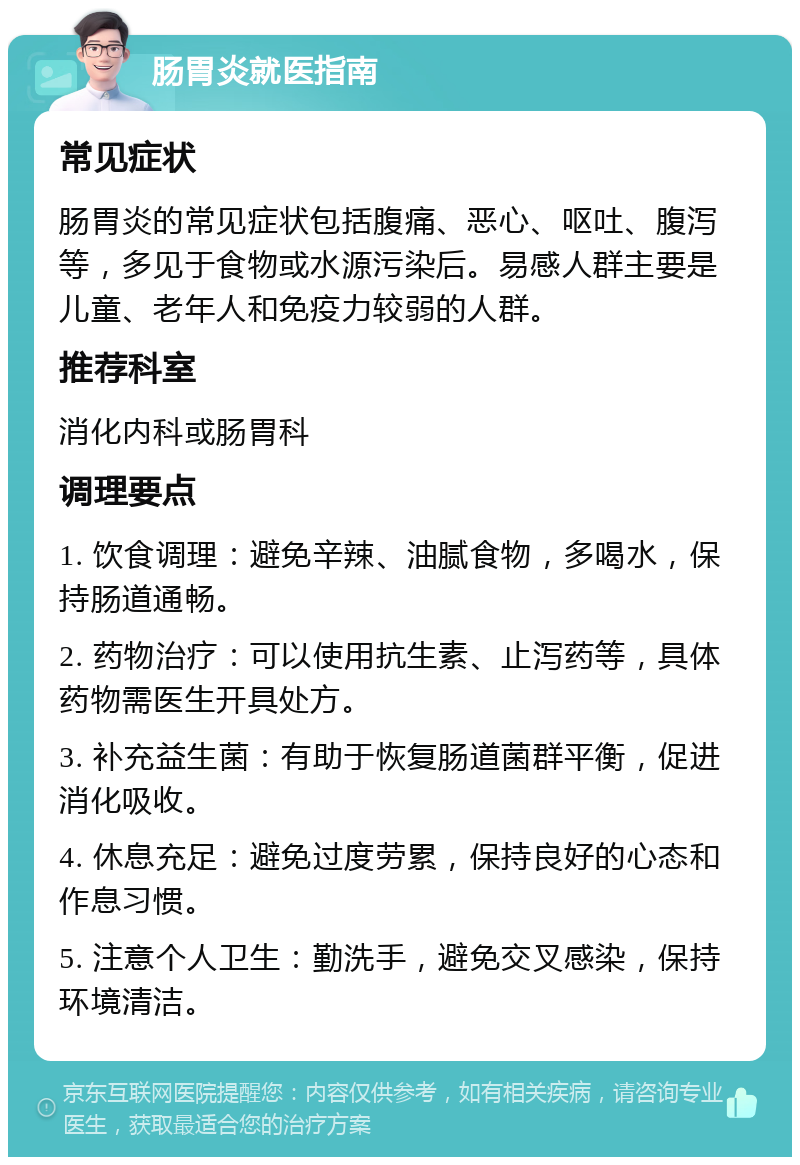 肠胃炎就医指南 常见症状 肠胃炎的常见症状包括腹痛、恶心、呕吐、腹泻等，多见于食物或水源污染后。易感人群主要是儿童、老年人和免疫力较弱的人群。 推荐科室 消化内科或肠胃科 调理要点 1. 饮食调理：避免辛辣、油腻食物，多喝水，保持肠道通畅。 2. 药物治疗：可以使用抗生素、止泻药等，具体药物需医生开具处方。 3. 补充益生菌：有助于恢复肠道菌群平衡，促进消化吸收。 4. 休息充足：避免过度劳累，保持良好的心态和作息习惯。 5. 注意个人卫生：勤洗手，避免交叉感染，保持环境清洁。