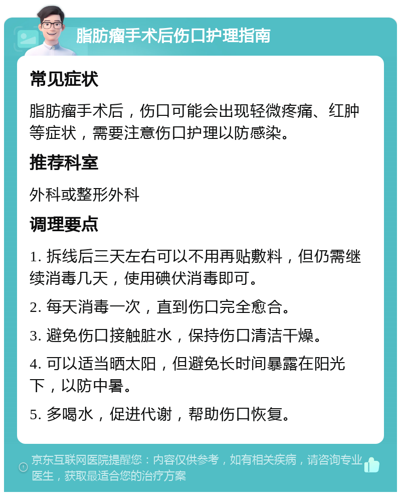 脂肪瘤手术后伤口护理指南 常见症状 脂肪瘤手术后，伤口可能会出现轻微疼痛、红肿等症状，需要注意伤口护理以防感染。 推荐科室 外科或整形外科 调理要点 1. 拆线后三天左右可以不用再贴敷料，但仍需继续消毒几天，使用碘伏消毒即可。 2. 每天消毒一次，直到伤口完全愈合。 3. 避免伤口接触脏水，保持伤口清洁干燥。 4. 可以适当晒太阳，但避免长时间暴露在阳光下，以防中暑。 5. 多喝水，促进代谢，帮助伤口恢复。