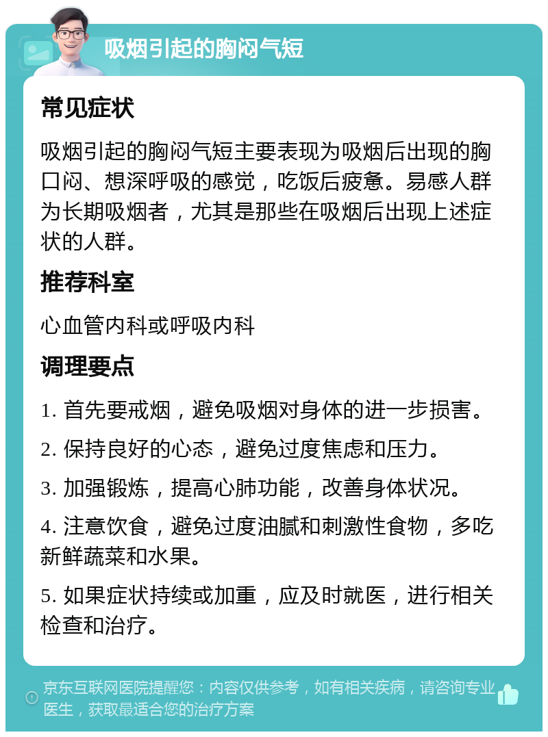 吸烟引起的胸闷气短 常见症状 吸烟引起的胸闷气短主要表现为吸烟后出现的胸口闷、想深呼吸的感觉，吃饭后疲惫。易感人群为长期吸烟者，尤其是那些在吸烟后出现上述症状的人群。 推荐科室 心血管内科或呼吸内科 调理要点 1. 首先要戒烟，避免吸烟对身体的进一步损害。 2. 保持良好的心态，避免过度焦虑和压力。 3. 加强锻炼，提高心肺功能，改善身体状况。 4. 注意饮食，避免过度油腻和刺激性食物，多吃新鲜蔬菜和水果。 5. 如果症状持续或加重，应及时就医，进行相关检查和治疗。