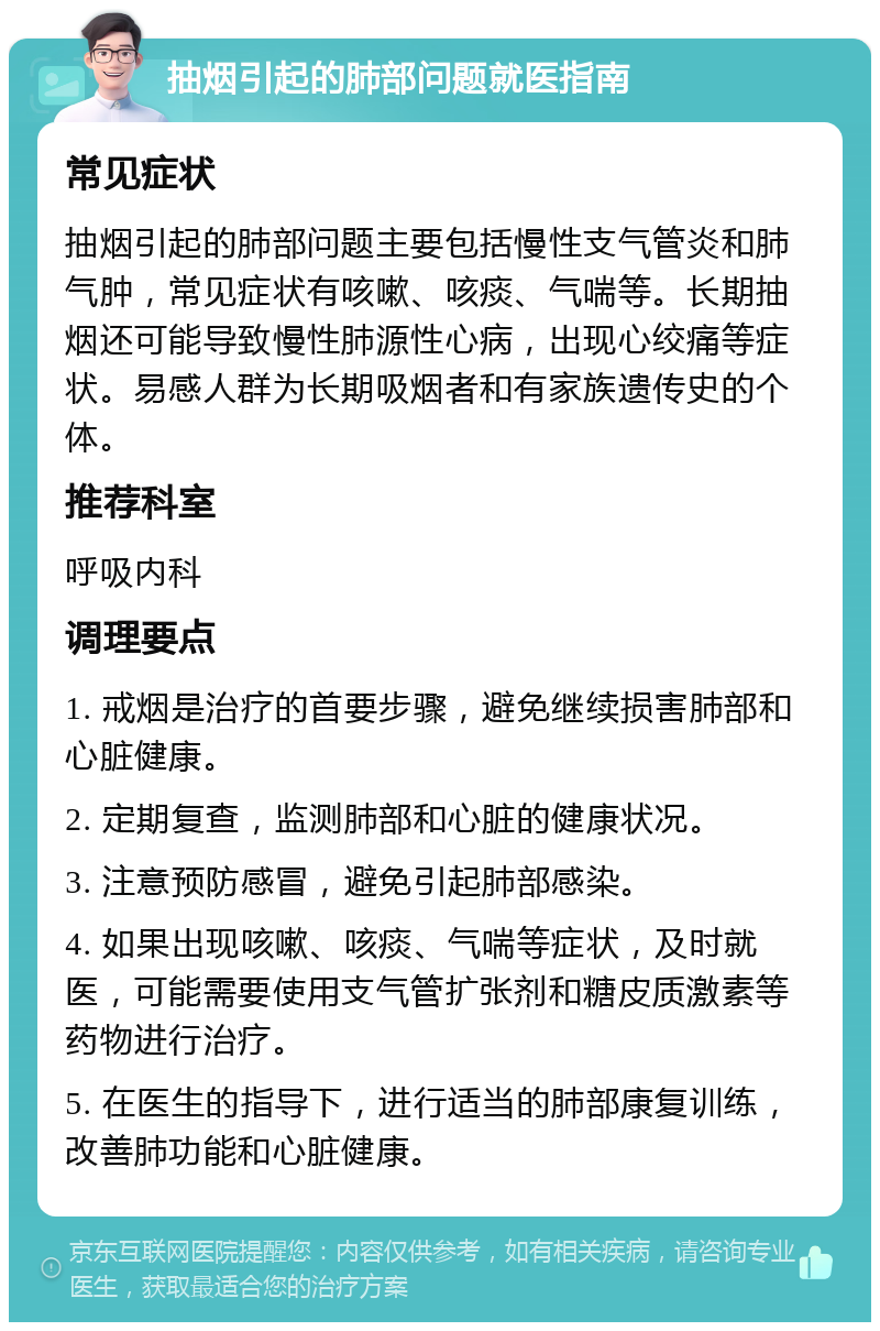 抽烟引起的肺部问题就医指南 常见症状 抽烟引起的肺部问题主要包括慢性支气管炎和肺气肿，常见症状有咳嗽、咳痰、气喘等。长期抽烟还可能导致慢性肺源性心病，出现心绞痛等症状。易感人群为长期吸烟者和有家族遗传史的个体。 推荐科室 呼吸内科 调理要点 1. 戒烟是治疗的首要步骤，避免继续损害肺部和心脏健康。 2. 定期复查，监测肺部和心脏的健康状况。 3. 注意预防感冒，避免引起肺部感染。 4. 如果出现咳嗽、咳痰、气喘等症状，及时就医，可能需要使用支气管扩张剂和糖皮质激素等药物进行治疗。 5. 在医生的指导下，进行适当的肺部康复训练，改善肺功能和心脏健康。