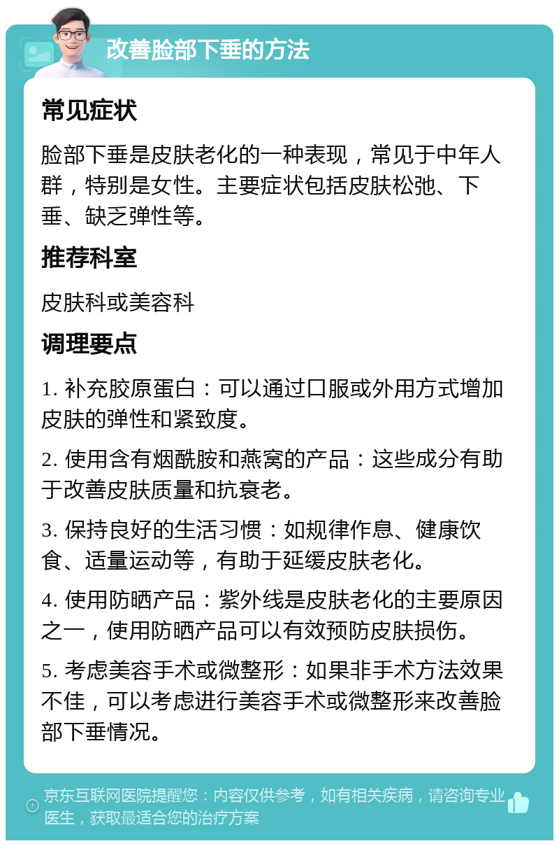 改善脸部下垂的方法 常见症状 脸部下垂是皮肤老化的一种表现，常见于中年人群，特别是女性。主要症状包括皮肤松弛、下垂、缺乏弹性等。 推荐科室 皮肤科或美容科 调理要点 1. 补充胶原蛋白：可以通过口服或外用方式增加皮肤的弹性和紧致度。 2. 使用含有烟酰胺和燕窝的产品：这些成分有助于改善皮肤质量和抗衰老。 3. 保持良好的生活习惯：如规律作息、健康饮食、适量运动等，有助于延缓皮肤老化。 4. 使用防晒产品：紫外线是皮肤老化的主要原因之一，使用防晒产品可以有效预防皮肤损伤。 5. 考虑美容手术或微整形：如果非手术方法效果不佳，可以考虑进行美容手术或微整形来改善脸部下垂情况。