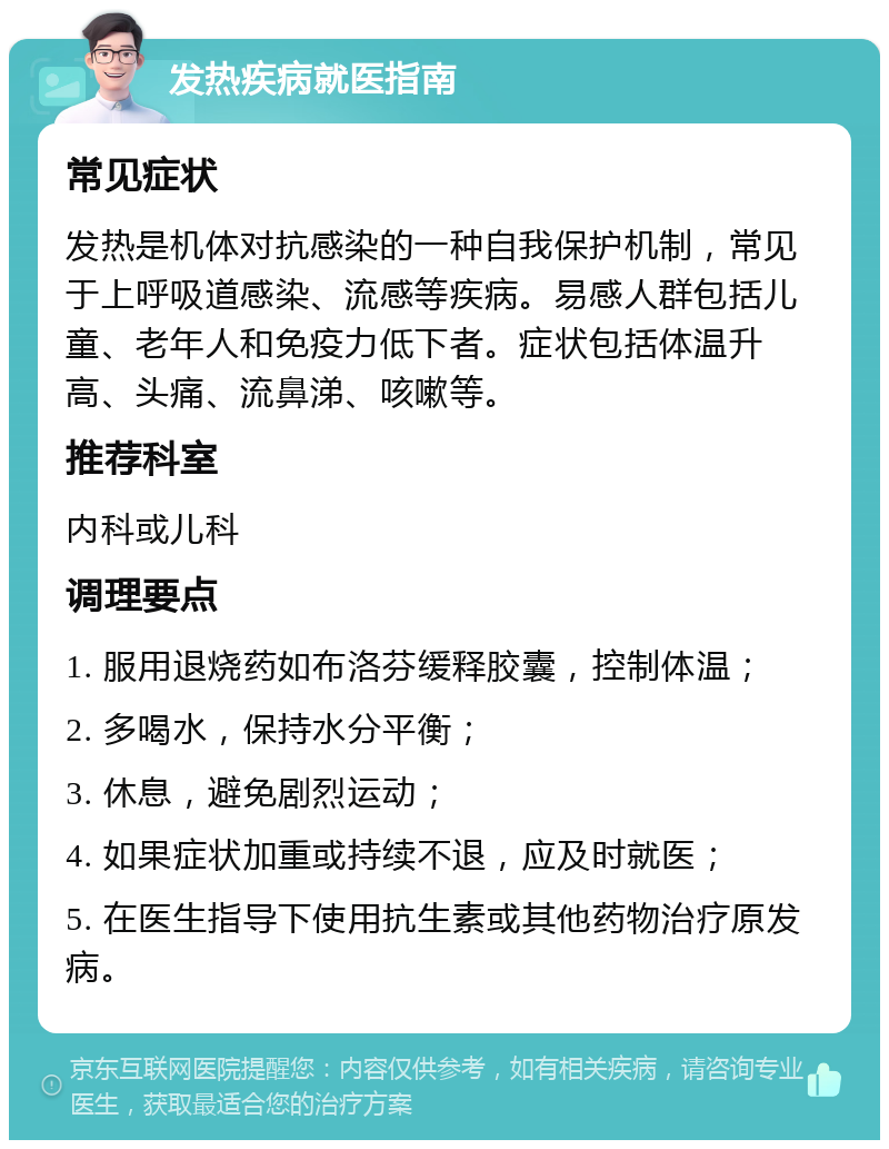 发热疾病就医指南 常见症状 发热是机体对抗感染的一种自我保护机制，常见于上呼吸道感染、流感等疾病。易感人群包括儿童、老年人和免疫力低下者。症状包括体温升高、头痛、流鼻涕、咳嗽等。 推荐科室 内科或儿科 调理要点 1. 服用退烧药如布洛芬缓释胶囊，控制体温； 2. 多喝水，保持水分平衡； 3. 休息，避免剧烈运动； 4. 如果症状加重或持续不退，应及时就医； 5. 在医生指导下使用抗生素或其他药物治疗原发病。