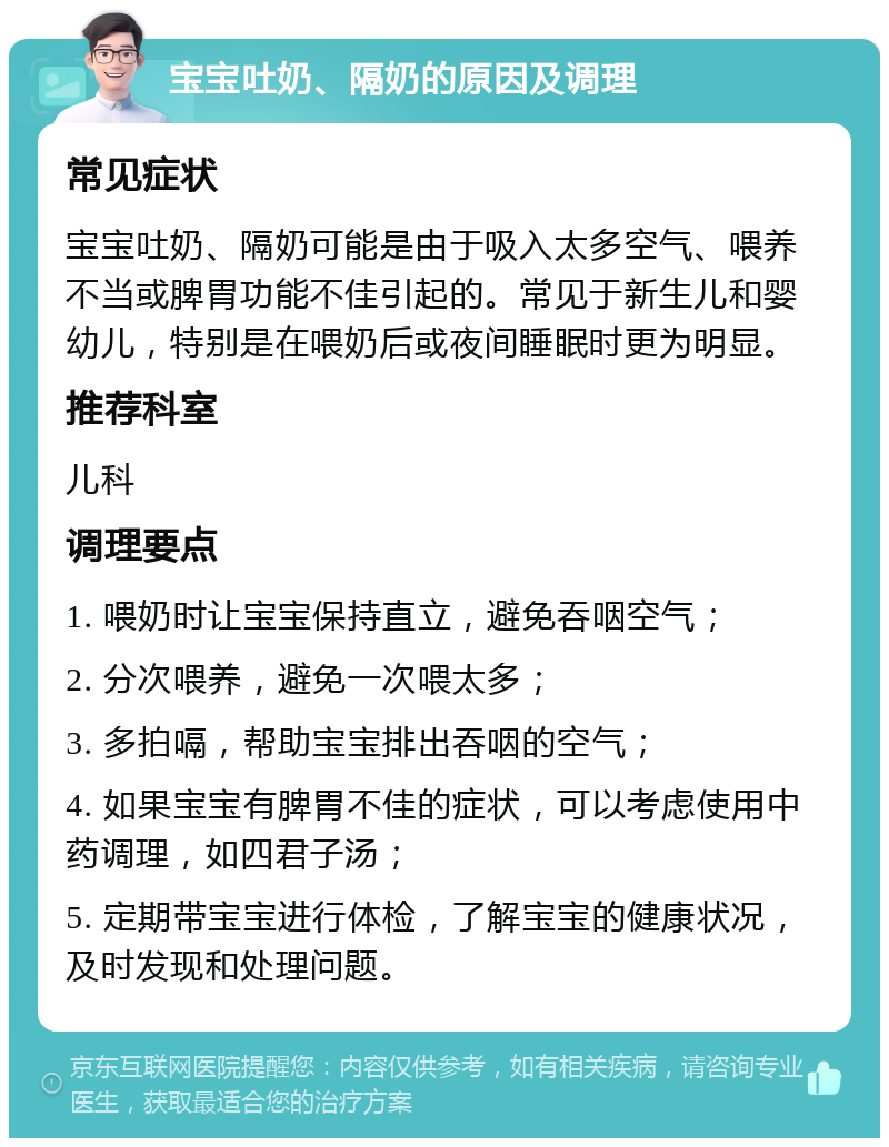 宝宝吐奶、隔奶的原因及调理 常见症状 宝宝吐奶、隔奶可能是由于吸入太多空气、喂养不当或脾胃功能不佳引起的。常见于新生儿和婴幼儿，特别是在喂奶后或夜间睡眠时更为明显。 推荐科室 儿科 调理要点 1. 喂奶时让宝宝保持直立，避免吞咽空气； 2. 分次喂养，避免一次喂太多； 3. 多拍嗝，帮助宝宝排出吞咽的空气； 4. 如果宝宝有脾胃不佳的症状，可以考虑使用中药调理，如四君子汤； 5. 定期带宝宝进行体检，了解宝宝的健康状况，及时发现和处理问题。