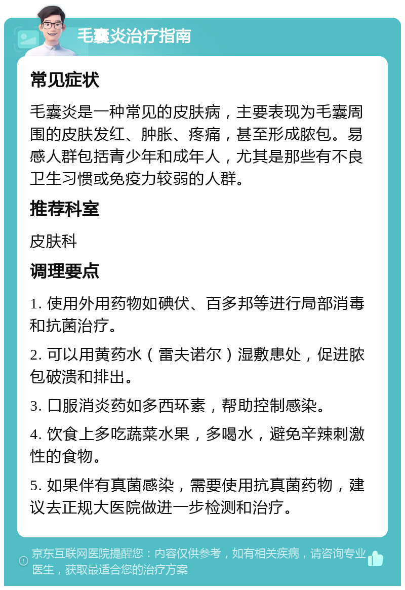 毛囊炎治疗指南 常见症状 毛囊炎是一种常见的皮肤病，主要表现为毛囊周围的皮肤发红、肿胀、疼痛，甚至形成脓包。易感人群包括青少年和成年人，尤其是那些有不良卫生习惯或免疫力较弱的人群。 推荐科室 皮肤科 调理要点 1. 使用外用药物如碘伏、百多邦等进行局部消毒和抗菌治疗。 2. 可以用黄药水（雷夫诺尔）湿敷患处，促进脓包破溃和排出。 3. 口服消炎药如多西环素，帮助控制感染。 4. 饮食上多吃蔬菜水果，多喝水，避免辛辣刺激性的食物。 5. 如果伴有真菌感染，需要使用抗真菌药物，建议去正规大医院做进一步检测和治疗。