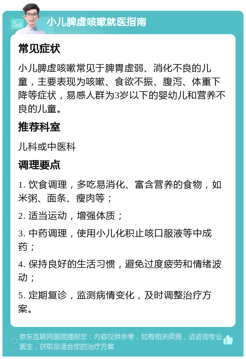 小儿脾虚咳嗽就医指南 常见症状 小儿脾虚咳嗽常见于脾胃虚弱、消化不良的儿童，主要表现为咳嗽、食欲不振、腹泻、体重下降等症状，易感人群为3岁以下的婴幼儿和营养不良的儿童。 推荐科室 儿科或中医科 调理要点 1. 饮食调理，多吃易消化、富含营养的食物，如米粥、面条、瘦肉等； 2. 适当运动，增强体质； 3. 中药调理，使用小儿化积止咳口服液等中成药； 4. 保持良好的生活习惯，避免过度疲劳和情绪波动； 5. 定期复诊，监测病情变化，及时调整治疗方案。