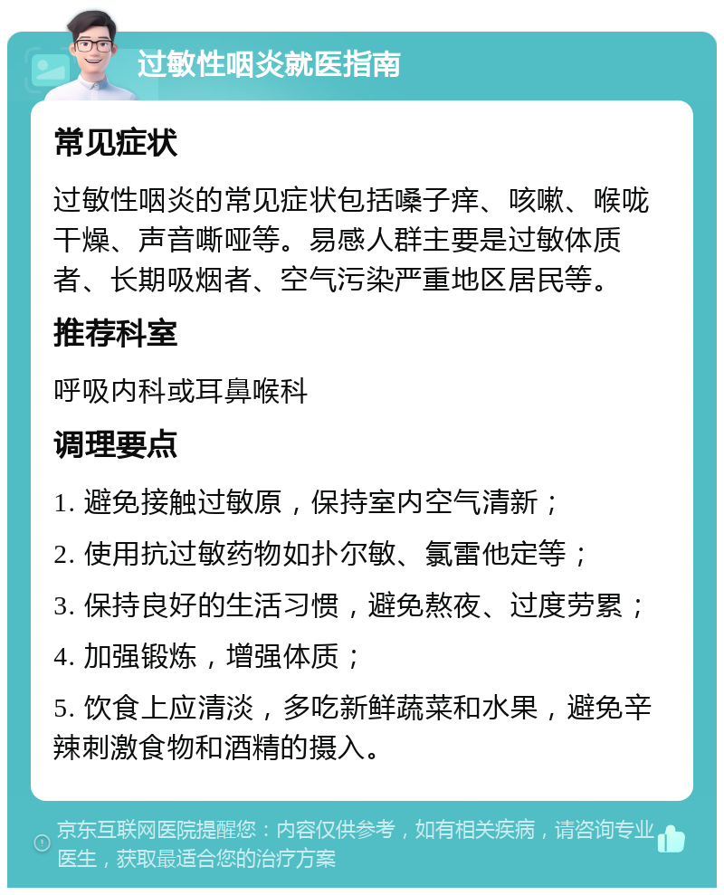 过敏性咽炎就医指南 常见症状 过敏性咽炎的常见症状包括嗓子痒、咳嗽、喉咙干燥、声音嘶哑等。易感人群主要是过敏体质者、长期吸烟者、空气污染严重地区居民等。 推荐科室 呼吸内科或耳鼻喉科 调理要点 1. 避免接触过敏原，保持室内空气清新； 2. 使用抗过敏药物如扑尔敏、氯雷他定等； 3. 保持良好的生活习惯，避免熬夜、过度劳累； 4. 加强锻炼，增强体质； 5. 饮食上应清淡，多吃新鲜蔬菜和水果，避免辛辣刺激食物和酒精的摄入。