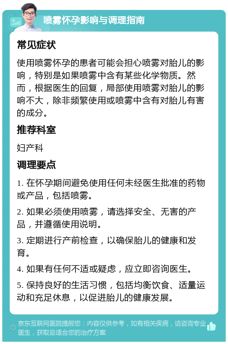 喷雾怀孕影响与调理指南 常见症状 使用喷雾怀孕的患者可能会担心喷雾对胎儿的影响，特别是如果喷雾中含有某些化学物质。然而，根据医生的回复，局部使用喷雾对胎儿的影响不大，除非频繁使用或喷雾中含有对胎儿有害的成分。 推荐科室 妇产科 调理要点 1. 在怀孕期间避免使用任何未经医生批准的药物或产品，包括喷雾。 2. 如果必须使用喷雾，请选择安全、无害的产品，并遵循使用说明。 3. 定期进行产前检查，以确保胎儿的健康和发育。 4. 如果有任何不适或疑虑，应立即咨询医生。 5. 保持良好的生活习惯，包括均衡饮食、适量运动和充足休息，以促进胎儿的健康发展。