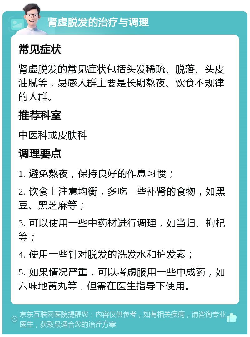 肾虚脱发的治疗与调理 常见症状 肾虚脱发的常见症状包括头发稀疏、脱落、头皮油腻等，易感人群主要是长期熬夜、饮食不规律的人群。 推荐科室 中医科或皮肤科 调理要点 1. 避免熬夜，保持良好的作息习惯； 2. 饮食上注意均衡，多吃一些补肾的食物，如黑豆、黑芝麻等； 3. 可以使用一些中药材进行调理，如当归、枸杞等； 4. 使用一些针对脱发的洗发水和护发素； 5. 如果情况严重，可以考虑服用一些中成药，如六味地黄丸等，但需在医生指导下使用。