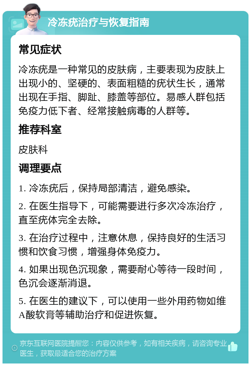 冷冻疣治疗与恢复指南 常见症状 冷冻疣是一种常见的皮肤病，主要表现为皮肤上出现小的、坚硬的、表面粗糙的疣状生长，通常出现在手指、脚趾、膝盖等部位。易感人群包括免疫力低下者、经常接触病毒的人群等。 推荐科室 皮肤科 调理要点 1. 冷冻疣后，保持局部清洁，避免感染。 2. 在医生指导下，可能需要进行多次冷冻治疗，直至疣体完全去除。 3. 在治疗过程中，注意休息，保持良好的生活习惯和饮食习惯，增强身体免疫力。 4. 如果出现色沉现象，需要耐心等待一段时间，色沉会逐渐消退。 5. 在医生的建议下，可以使用一些外用药物如维A酸软膏等辅助治疗和促进恢复。