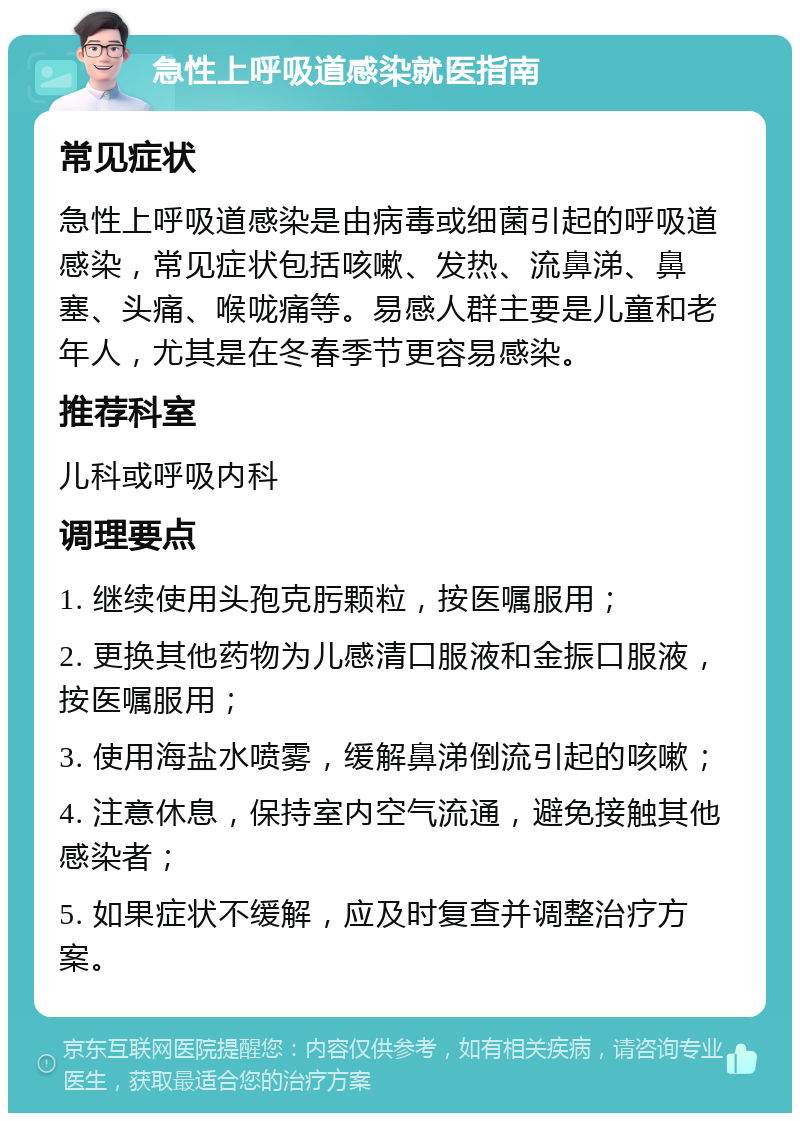 急性上呼吸道感染就医指南 常见症状 急性上呼吸道感染是由病毒或细菌引起的呼吸道感染，常见症状包括咳嗽、发热、流鼻涕、鼻塞、头痛、喉咙痛等。易感人群主要是儿童和老年人，尤其是在冬春季节更容易感染。 推荐科室 儿科或呼吸内科 调理要点 1. 继续使用头孢克肟颗粒，按医嘱服用； 2. 更换其他药物为儿感清口服液和金振口服液，按医嘱服用； 3. 使用海盐水喷雾，缓解鼻涕倒流引起的咳嗽； 4. 注意休息，保持室内空气流通，避免接触其他感染者； 5. 如果症状不缓解，应及时复查并调整治疗方案。