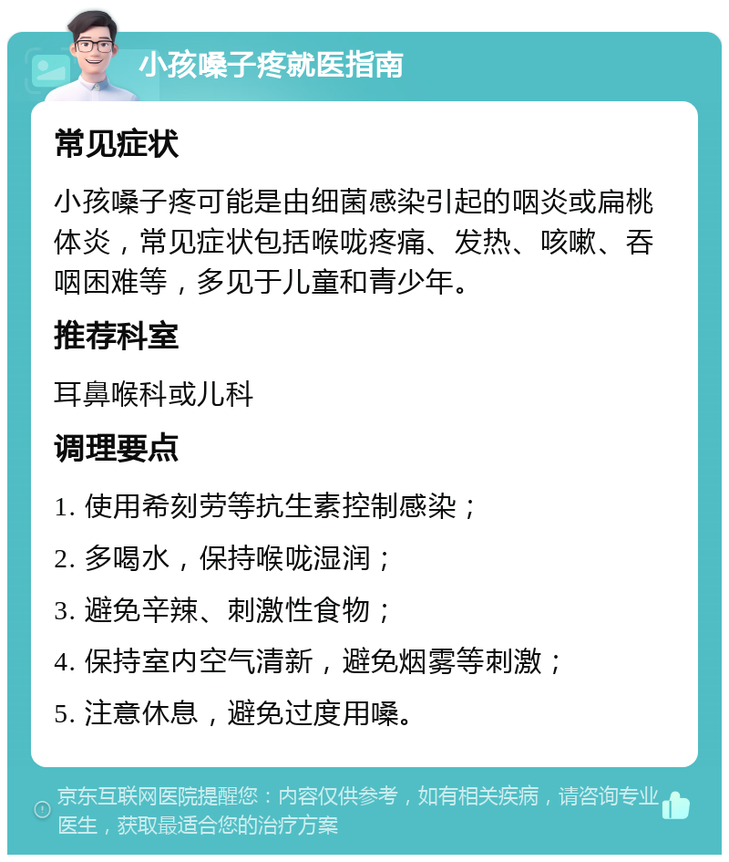 小孩嗓子疼就医指南 常见症状 小孩嗓子疼可能是由细菌感染引起的咽炎或扁桃体炎，常见症状包括喉咙疼痛、发热、咳嗽、吞咽困难等，多见于儿童和青少年。 推荐科室 耳鼻喉科或儿科 调理要点 1. 使用希刻劳等抗生素控制感染； 2. 多喝水，保持喉咙湿润； 3. 避免辛辣、刺激性食物； 4. 保持室内空气清新，避免烟雾等刺激； 5. 注意休息，避免过度用嗓。