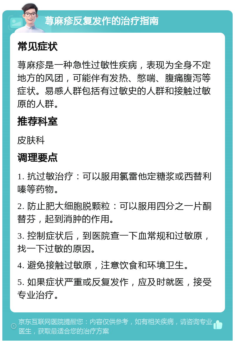 荨麻疹反复发作的治疗指南 常见症状 荨麻疹是一种急性过敏性疾病，表现为全身不定地方的风团，可能伴有发热、憋喘、腹痛腹泻等症状。易感人群包括有过敏史的人群和接触过敏原的人群。 推荐科室 皮肤科 调理要点 1. 抗过敏治疗：可以服用氯雷他定糖浆或西替利嗪等药物。 2. 防止肥大细胞脱颗粒：可以服用四分之一片酮替芬，起到消肿的作用。 3. 控制症状后，到医院查一下血常规和过敏原，找一下过敏的原因。 4. 避免接触过敏原，注意饮食和环境卫生。 5. 如果症状严重或反复发作，应及时就医，接受专业治疗。