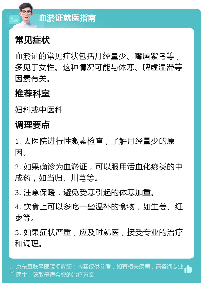 血淤证就医指南 常见症状 血淤证的常见症状包括月经量少、嘴唇紫乌等，多见于女性。这种情况可能与体寒、脾虚湿滞等因素有关。 推荐科室 妇科或中医科 调理要点 1. 去医院进行性激素检查，了解月经量少的原因。 2. 如果确诊为血淤证，可以服用活血化瘀类的中成药，如当归、川芎等。 3. 注意保暖，避免受寒引起的体寒加重。 4. 饮食上可以多吃一些温补的食物，如生姜、红枣等。 5. 如果症状严重，应及时就医，接受专业的治疗和调理。