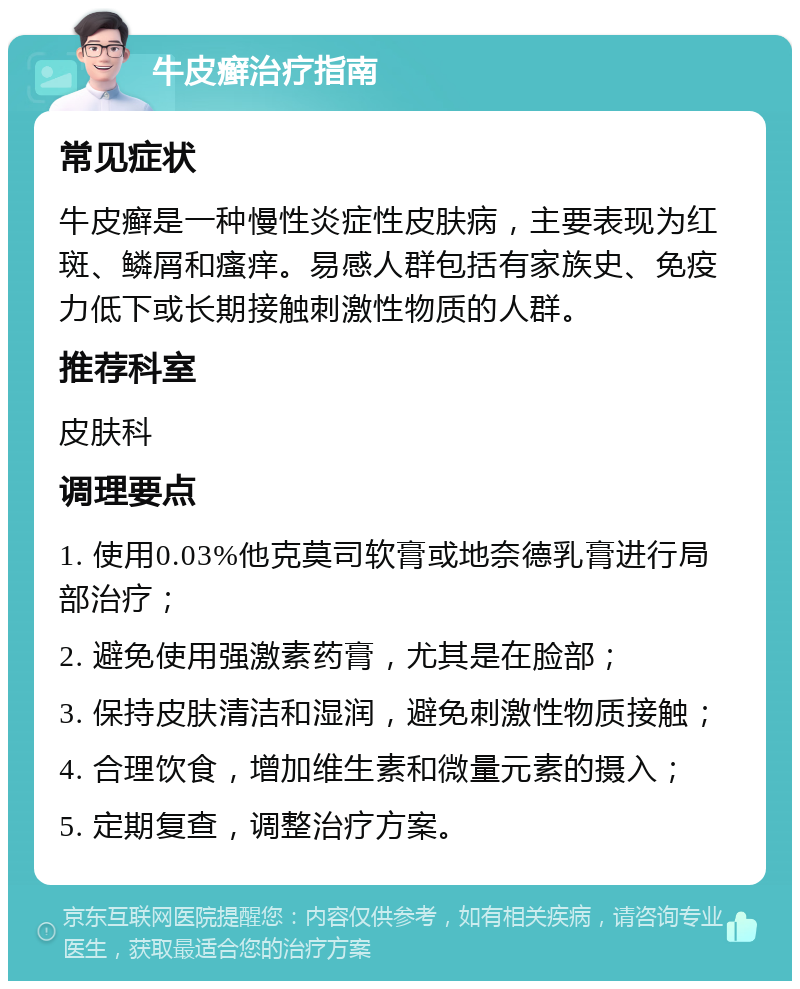 牛皮癣治疗指南 常见症状 牛皮癣是一种慢性炎症性皮肤病，主要表现为红斑、鳞屑和瘙痒。易感人群包括有家族史、免疫力低下或长期接触刺激性物质的人群。 推荐科室 皮肤科 调理要点 1. 使用0.03%他克莫司软膏或地奈德乳膏进行局部治疗； 2. 避免使用强激素药膏，尤其是在脸部； 3. 保持皮肤清洁和湿润，避免刺激性物质接触； 4. 合理饮食，增加维生素和微量元素的摄入； 5. 定期复查，调整治疗方案。