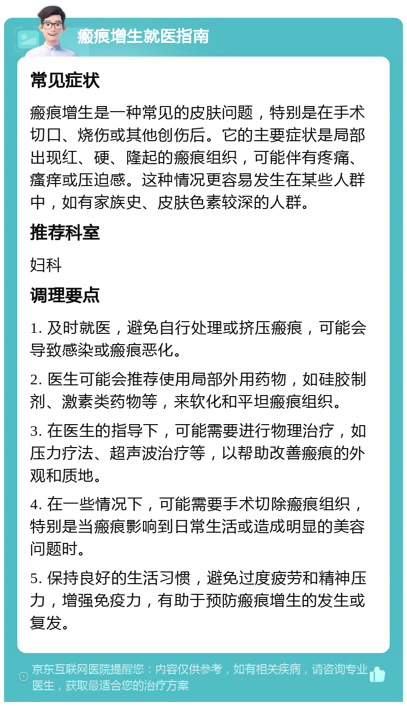 瘢痕增生就医指南 常见症状 瘢痕增生是一种常见的皮肤问题，特别是在手术切口、烧伤或其他创伤后。它的主要症状是局部出现红、硬、隆起的瘢痕组织，可能伴有疼痛、瘙痒或压迫感。这种情况更容易发生在某些人群中，如有家族史、皮肤色素较深的人群。 推荐科室 妇科 调理要点 1. 及时就医，避免自行处理或挤压瘢痕，可能会导致感染或瘢痕恶化。 2. 医生可能会推荐使用局部外用药物，如硅胶制剂、激素类药物等，来软化和平坦瘢痕组织。 3. 在医生的指导下，可能需要进行物理治疗，如压力疗法、超声波治疗等，以帮助改善瘢痕的外观和质地。 4. 在一些情况下，可能需要手术切除瘢痕组织，特别是当瘢痕影响到日常生活或造成明显的美容问题时。 5. 保持良好的生活习惯，避免过度疲劳和精神压力，增强免疫力，有助于预防瘢痕增生的发生或复发。