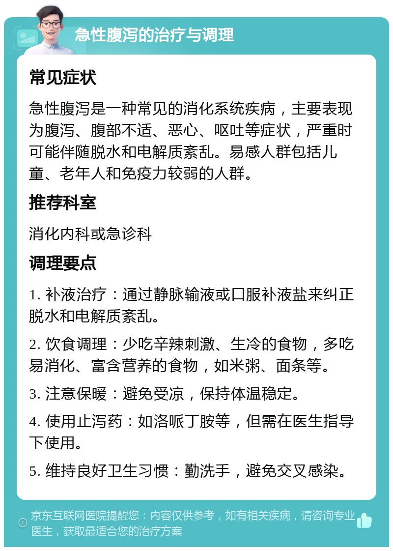 急性腹泻的治疗与调理 常见症状 急性腹泻是一种常见的消化系统疾病，主要表现为腹泻、腹部不适、恶心、呕吐等症状，严重时可能伴随脱水和电解质紊乱。易感人群包括儿童、老年人和免疫力较弱的人群。 推荐科室 消化内科或急诊科 调理要点 1. 补液治疗：通过静脉输液或口服补液盐来纠正脱水和电解质紊乱。 2. 饮食调理：少吃辛辣刺激、生冷的食物，多吃易消化、富含营养的食物，如米粥、面条等。 3. 注意保暖：避免受凉，保持体温稳定。 4. 使用止泻药：如洛哌丁胺等，但需在医生指导下使用。 5. 维持良好卫生习惯：勤洗手，避免交叉感染。