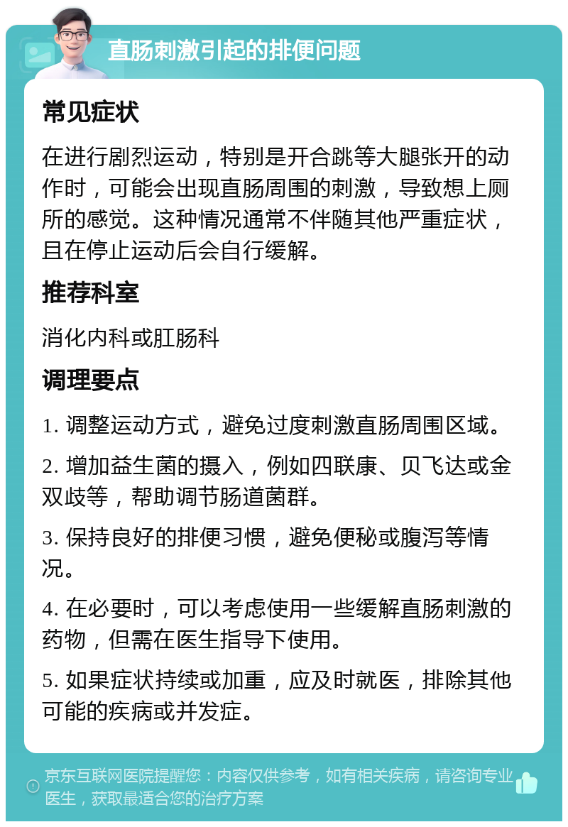 直肠刺激引起的排便问题 常见症状 在进行剧烈运动，特别是开合跳等大腿张开的动作时，可能会出现直肠周围的刺激，导致想上厕所的感觉。这种情况通常不伴随其他严重症状，且在停止运动后会自行缓解。 推荐科室 消化内科或肛肠科 调理要点 1. 调整运动方式，避免过度刺激直肠周围区域。 2. 增加益生菌的摄入，例如四联康、贝飞达或金双歧等，帮助调节肠道菌群。 3. 保持良好的排便习惯，避免便秘或腹泻等情况。 4. 在必要时，可以考虑使用一些缓解直肠刺激的药物，但需在医生指导下使用。 5. 如果症状持续或加重，应及时就医，排除其他可能的疾病或并发症。