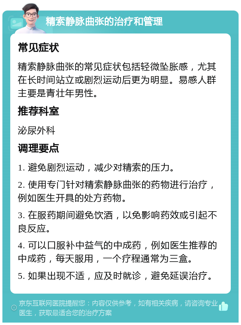 精索静脉曲张的治疗和管理 常见症状 精索静脉曲张的常见症状包括轻微坠胀感，尤其在长时间站立或剧烈运动后更为明显。易感人群主要是青壮年男性。 推荐科室 泌尿外科 调理要点 1. 避免剧烈运动，减少对精索的压力。 2. 使用专门针对精索静脉曲张的药物进行治疗，例如医生开具的处方药物。 3. 在服药期间避免饮酒，以免影响药效或引起不良反应。 4. 可以口服补中益气的中成药，例如医生推荐的中成药，每天服用，一个疗程通常为三盒。 5. 如果出现不适，应及时就诊，避免延误治疗。