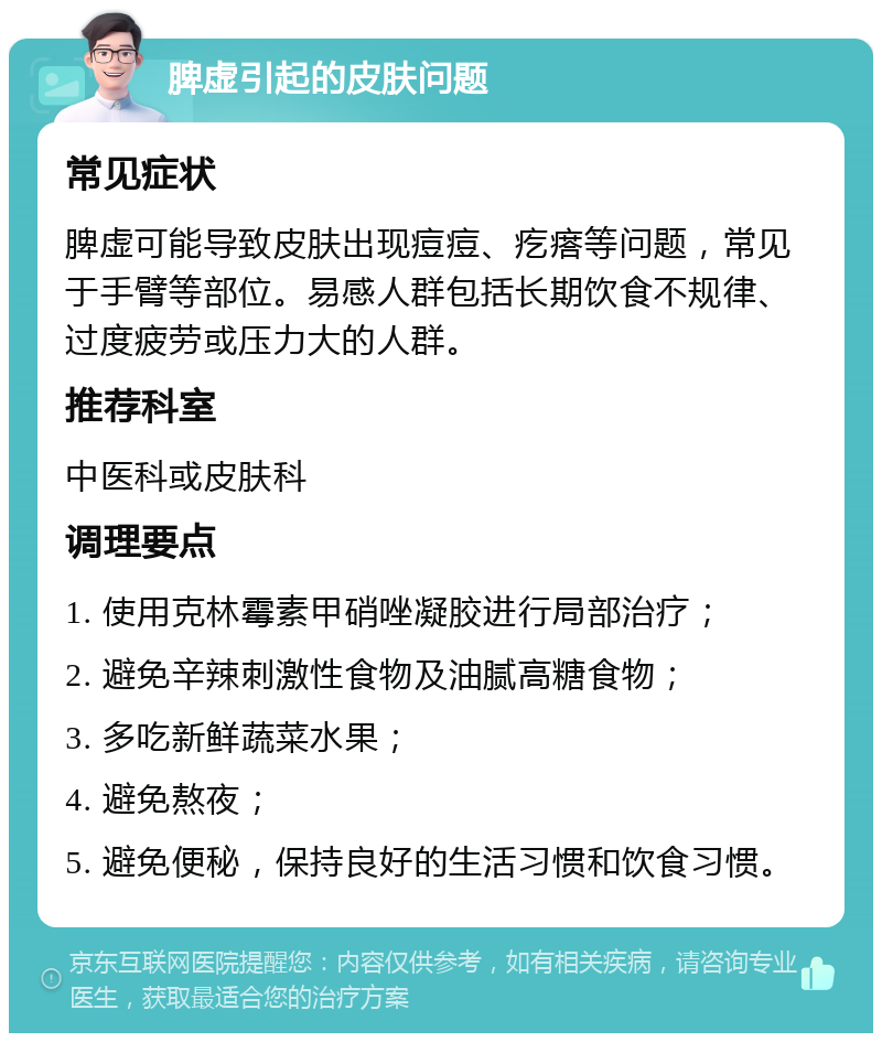 脾虚引起的皮肤问题 常见症状 脾虚可能导致皮肤出现痘痘、疙瘩等问题，常见于手臂等部位。易感人群包括长期饮食不规律、过度疲劳或压力大的人群。 推荐科室 中医科或皮肤科 调理要点 1. 使用克林霉素甲硝唑凝胶进行局部治疗； 2. 避免辛辣刺激性食物及油腻高糖食物； 3. 多吃新鲜蔬菜水果； 4. 避免熬夜； 5. 避免便秘，保持良好的生活习惯和饮食习惯。