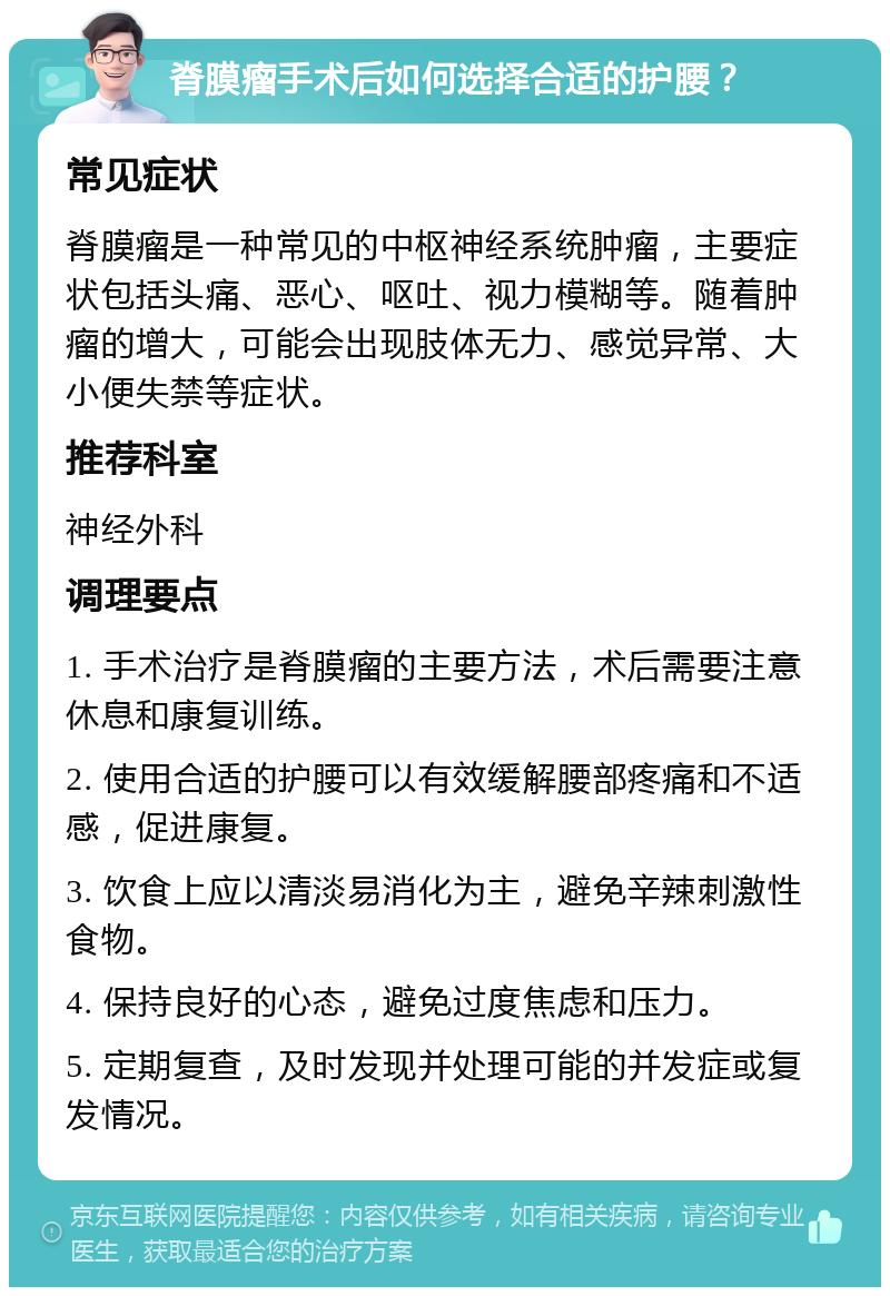 脊膜瘤手术后如何选择合适的护腰？ 常见症状 脊膜瘤是一种常见的中枢神经系统肿瘤，主要症状包括头痛、恶心、呕吐、视力模糊等。随着肿瘤的增大，可能会出现肢体无力、感觉异常、大小便失禁等症状。 推荐科室 神经外科 调理要点 1. 手术治疗是脊膜瘤的主要方法，术后需要注意休息和康复训练。 2. 使用合适的护腰可以有效缓解腰部疼痛和不适感，促进康复。 3. 饮食上应以清淡易消化为主，避免辛辣刺激性食物。 4. 保持良好的心态，避免过度焦虑和压力。 5. 定期复查，及时发现并处理可能的并发症或复发情况。