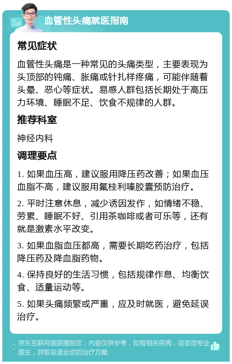 血管性头痛就医指南 常见症状 血管性头痛是一种常见的头痛类型，主要表现为头顶部的钝痛、胀痛或针扎样疼痛，可能伴随着头晕、恶心等症状。易感人群包括长期处于高压力环境、睡眠不足、饮食不规律的人群。 推荐科室 神经内科 调理要点 1. 如果血压高，建议服用降压药改善；如果血压血脂不高，建议服用氟桂利嗪胶囊预防治疗。 2. 平时注意休息，减少诱因发作，如情绪不稳、劳累、睡眠不好、引用茶咖啡或者可乐等，还有就是激素水平改变。 3. 如果血脂血压都高，需要长期吃药治疗，包括降压药及降血脂药物。 4. 保持良好的生活习惯，包括规律作息、均衡饮食、适量运动等。 5. 如果头痛频繁或严重，应及时就医，避免延误治疗。