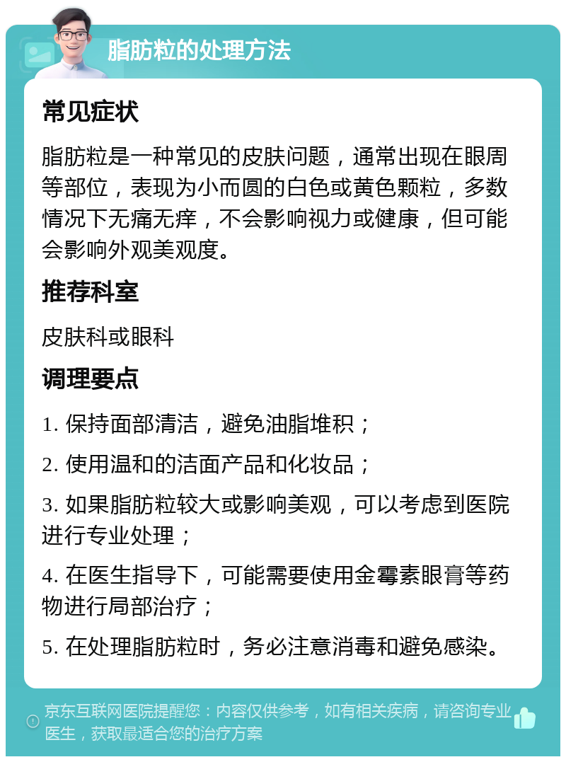 脂肪粒的处理方法 常见症状 脂肪粒是一种常见的皮肤问题，通常出现在眼周等部位，表现为小而圆的白色或黄色颗粒，多数情况下无痛无痒，不会影响视力或健康，但可能会影响外观美观度。 推荐科室 皮肤科或眼科 调理要点 1. 保持面部清洁，避免油脂堆积； 2. 使用温和的洁面产品和化妆品； 3. 如果脂肪粒较大或影响美观，可以考虑到医院进行专业处理； 4. 在医生指导下，可能需要使用金霉素眼膏等药物进行局部治疗； 5. 在处理脂肪粒时，务必注意消毒和避免感染。