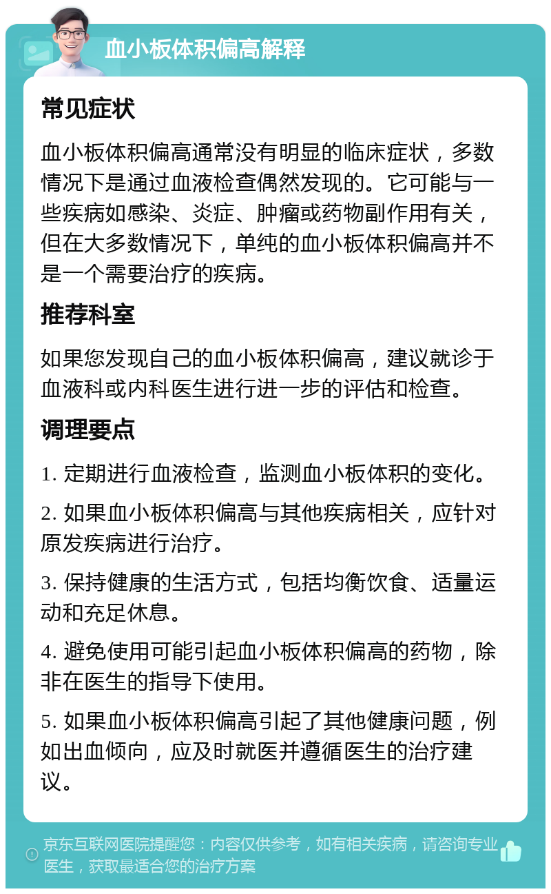 血小板体积偏高解释 常见症状 血小板体积偏高通常没有明显的临床症状，多数情况下是通过血液检查偶然发现的。它可能与一些疾病如感染、炎症、肿瘤或药物副作用有关，但在大多数情况下，单纯的血小板体积偏高并不是一个需要治疗的疾病。 推荐科室 如果您发现自己的血小板体积偏高，建议就诊于血液科或内科医生进行进一步的评估和检查。 调理要点 1. 定期进行血液检查，监测血小板体积的变化。 2. 如果血小板体积偏高与其他疾病相关，应针对原发疾病进行治疗。 3. 保持健康的生活方式，包括均衡饮食、适量运动和充足休息。 4. 避免使用可能引起血小板体积偏高的药物，除非在医生的指导下使用。 5. 如果血小板体积偏高引起了其他健康问题，例如出血倾向，应及时就医并遵循医生的治疗建议。