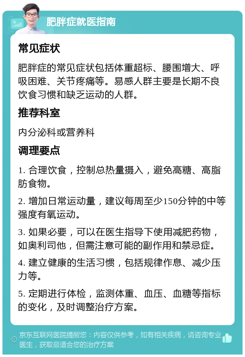 肥胖症就医指南 常见症状 肥胖症的常见症状包括体重超标、腰围增大、呼吸困难、关节疼痛等。易感人群主要是长期不良饮食习惯和缺乏运动的人群。 推荐科室 内分泌科或营养科 调理要点 1. 合理饮食，控制总热量摄入，避免高糖、高脂肪食物。 2. 增加日常运动量，建议每周至少150分钟的中等强度有氧运动。 3. 如果必要，可以在医生指导下使用减肥药物，如奥利司他，但需注意可能的副作用和禁忌症。 4. 建立健康的生活习惯，包括规律作息、减少压力等。 5. 定期进行体检，监测体重、血压、血糖等指标的变化，及时调整治疗方案。