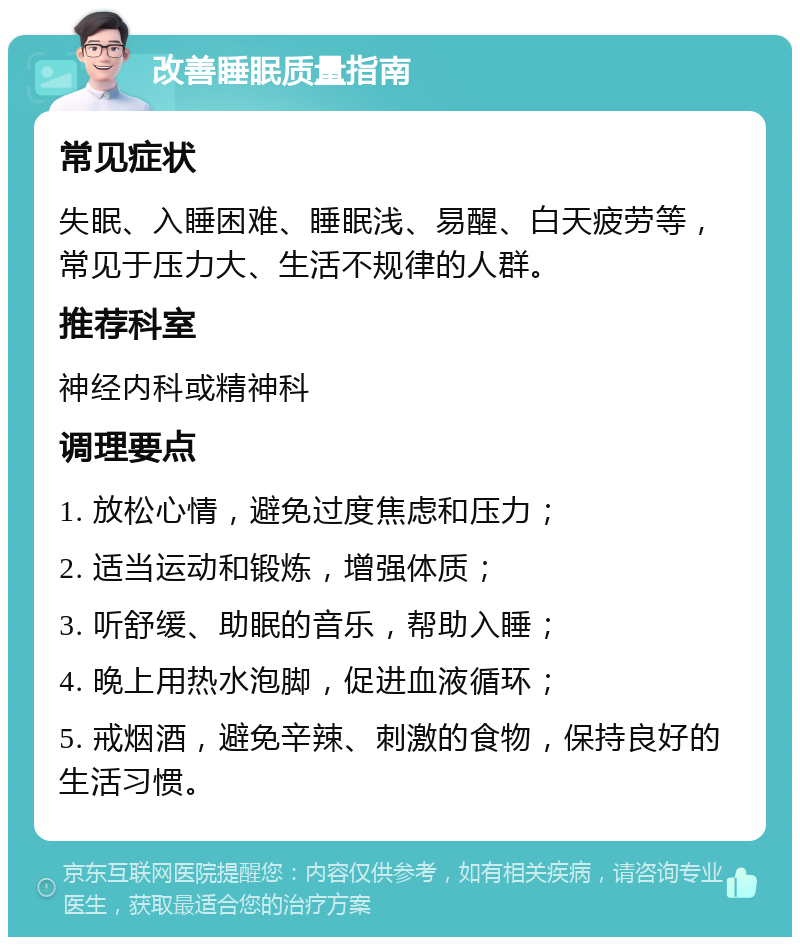 改善睡眠质量指南 常见症状 失眠、入睡困难、睡眠浅、易醒、白天疲劳等，常见于压力大、生活不规律的人群。 推荐科室 神经内科或精神科 调理要点 1. 放松心情，避免过度焦虑和压力； 2. 适当运动和锻炼，增强体质； 3. 听舒缓、助眠的音乐，帮助入睡； 4. 晚上用热水泡脚，促进血液循环； 5. 戒烟酒，避免辛辣、刺激的食物，保持良好的生活习惯。