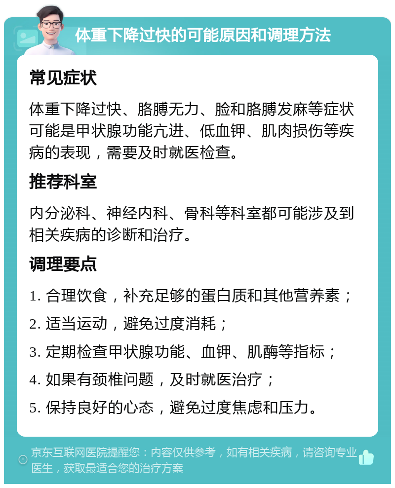 体重下降过快的可能原因和调理方法 常见症状 体重下降过快、胳膊无力、脸和胳膊发麻等症状可能是甲状腺功能亢进、低血钾、肌肉损伤等疾病的表现，需要及时就医检查。 推荐科室 内分泌科、神经内科、骨科等科室都可能涉及到相关疾病的诊断和治疗。 调理要点 1. 合理饮食，补充足够的蛋白质和其他营养素； 2. 适当运动，避免过度消耗； 3. 定期检查甲状腺功能、血钾、肌酶等指标； 4. 如果有颈椎问题，及时就医治疗； 5. 保持良好的心态，避免过度焦虑和压力。