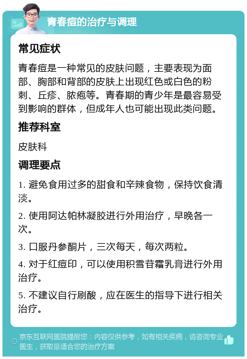 青春痘的治疗与调理 常见症状 青春痘是一种常见的皮肤问题，主要表现为面部、胸部和背部的皮肤上出现红色或白色的粉刺、丘疹、脓疱等。青春期的青少年是最容易受到影响的群体，但成年人也可能出现此类问题。 推荐科室 皮肤科 调理要点 1. 避免食用过多的甜食和辛辣食物，保持饮食清淡。 2. 使用阿达帕林凝胶进行外用治疗，早晚各一次。 3. 口服丹参酮片，三次每天，每次两粒。 4. 对于红痘印，可以使用积雪苷霜乳膏进行外用治疗。 5. 不建议自行刷酸，应在医生的指导下进行相关治疗。