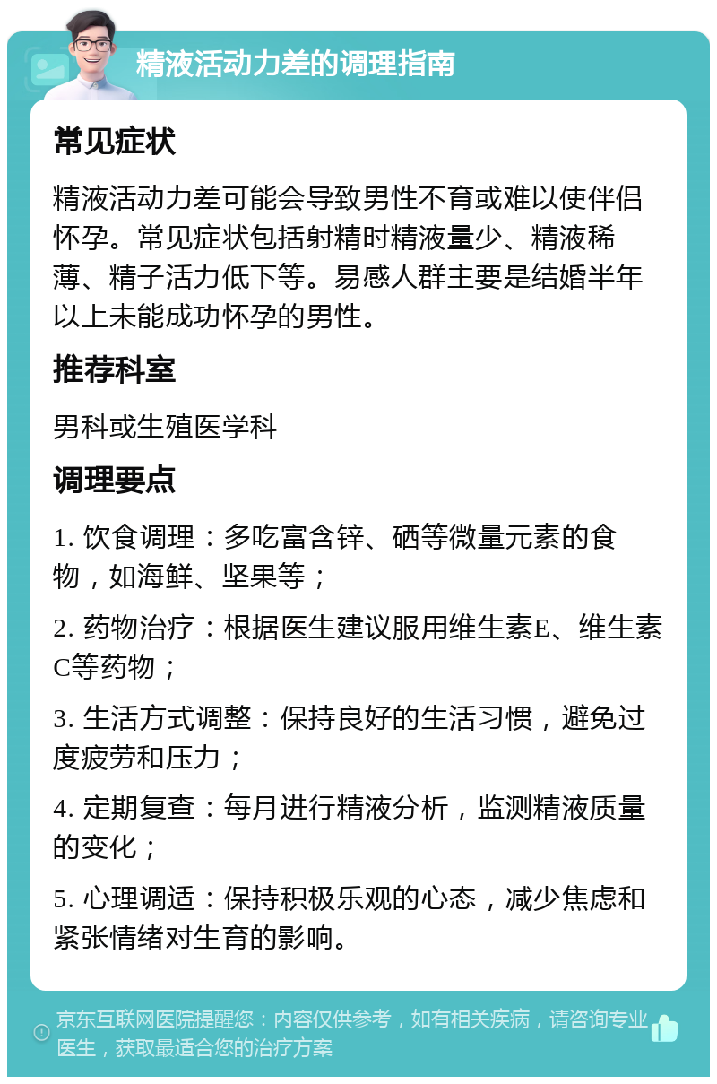 精液活动力差的调理指南 常见症状 精液活动力差可能会导致男性不育或难以使伴侣怀孕。常见症状包括射精时精液量少、精液稀薄、精子活力低下等。易感人群主要是结婚半年以上未能成功怀孕的男性。 推荐科室 男科或生殖医学科 调理要点 1. 饮食调理：多吃富含锌、硒等微量元素的食物，如海鲜、坚果等； 2. 药物治疗：根据医生建议服用维生素E、维生素C等药物； 3. 生活方式调整：保持良好的生活习惯，避免过度疲劳和压力； 4. 定期复查：每月进行精液分析，监测精液质量的变化； 5. 心理调适：保持积极乐观的心态，减少焦虑和紧张情绪对生育的影响。