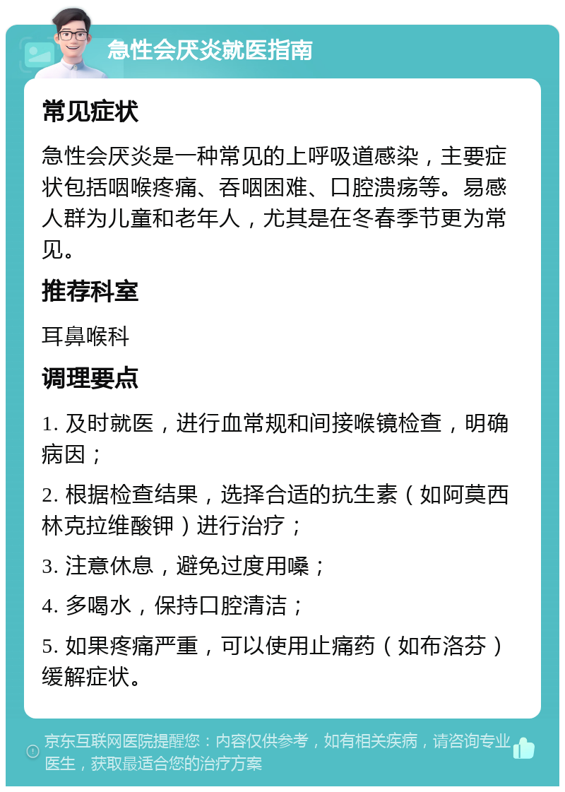 急性会厌炎就医指南 常见症状 急性会厌炎是一种常见的上呼吸道感染，主要症状包括咽喉疼痛、吞咽困难、口腔溃疡等。易感人群为儿童和老年人，尤其是在冬春季节更为常见。 推荐科室 耳鼻喉科 调理要点 1. 及时就医，进行血常规和间接喉镜检查，明确病因； 2. 根据检查结果，选择合适的抗生素（如阿莫西林克拉维酸钾）进行治疗； 3. 注意休息，避免过度用嗓； 4. 多喝水，保持口腔清洁； 5. 如果疼痛严重，可以使用止痛药（如布洛芬）缓解症状。