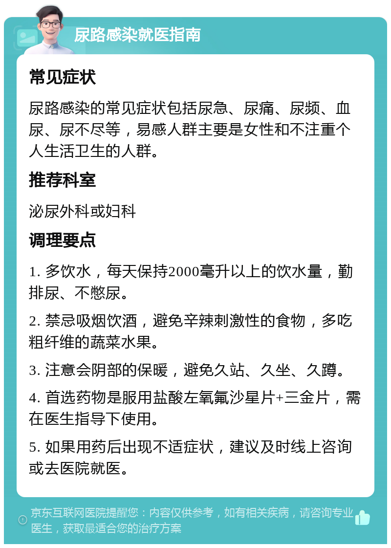 尿路感染就医指南 常见症状 尿路感染的常见症状包括尿急、尿痛、尿频、血尿、尿不尽等，易感人群主要是女性和不注重个人生活卫生的人群。 推荐科室 泌尿外科或妇科 调理要点 1. 多饮水，每天保持2000毫升以上的饮水量，勤排尿、不憋尿。 2. 禁忌吸烟饮酒，避免辛辣刺激性的食物，多吃粗纤维的蔬菜水果。 3. 注意会阴部的保暖，避免久站、久坐、久蹲。 4. 首选药物是服用盐酸左氧氟沙星片+三金片，需在医生指导下使用。 5. 如果用药后出现不适症状，建议及时线上咨询或去医院就医。