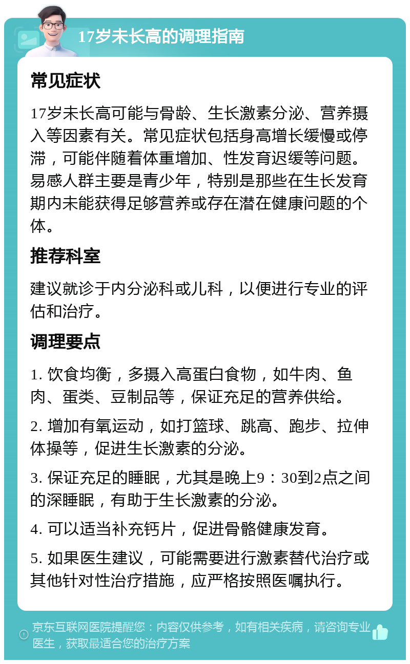 17岁未长高的调理指南 常见症状 17岁未长高可能与骨龄、生长激素分泌、营养摄入等因素有关。常见症状包括身高增长缓慢或停滞，可能伴随着体重增加、性发育迟缓等问题。易感人群主要是青少年，特别是那些在生长发育期内未能获得足够营养或存在潜在健康问题的个体。 推荐科室 建议就诊于内分泌科或儿科，以便进行专业的评估和治疗。 调理要点 1. 饮食均衡，多摄入高蛋白食物，如牛肉、鱼肉、蛋类、豆制品等，保证充足的营养供给。 2. 增加有氧运动，如打篮球、跳高、跑步、拉伸体操等，促进生长激素的分泌。 3. 保证充足的睡眠，尤其是晚上9：30到2点之间的深睡眠，有助于生长激素的分泌。 4. 可以适当补充钙片，促进骨骼健康发育。 5. 如果医生建议，可能需要进行激素替代治疗或其他针对性治疗措施，应严格按照医嘱执行。