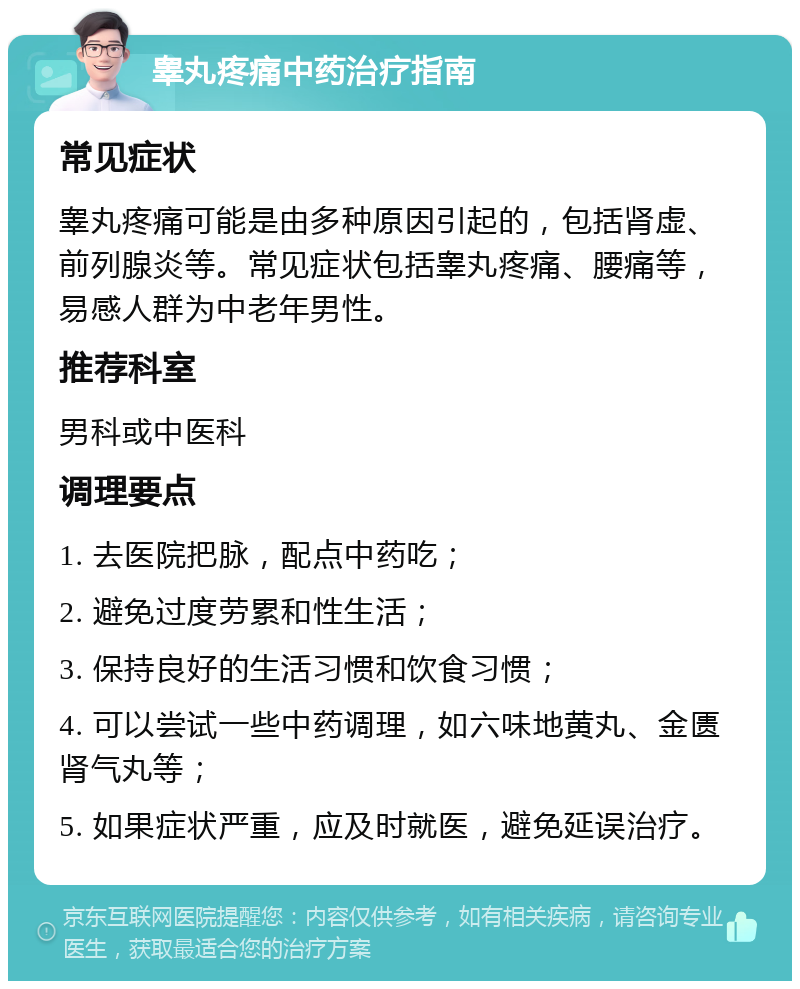 睾丸疼痛中药治疗指南 常见症状 睾丸疼痛可能是由多种原因引起的，包括肾虚、前列腺炎等。常见症状包括睾丸疼痛、腰痛等，易感人群为中老年男性。 推荐科室 男科或中医科 调理要点 1. 去医院把脉，配点中药吃； 2. 避免过度劳累和性生活； 3. 保持良好的生活习惯和饮食习惯； 4. 可以尝试一些中药调理，如六味地黄丸、金匮肾气丸等； 5. 如果症状严重，应及时就医，避免延误治疗。