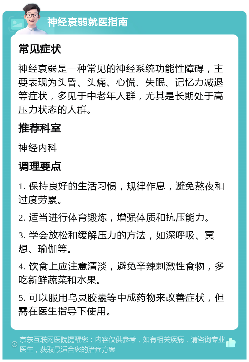 神经衰弱就医指南 常见症状 神经衰弱是一种常见的神经系统功能性障碍，主要表现为头昏、头痛、心慌、失眠、记忆力减退等症状，多见于中老年人群，尤其是长期处于高压力状态的人群。 推荐科室 神经内科 调理要点 1. 保持良好的生活习惯，规律作息，避免熬夜和过度劳累。 2. 适当进行体育锻炼，增强体质和抗压能力。 3. 学会放松和缓解压力的方法，如深呼吸、冥想、瑜伽等。 4. 饮食上应注意清淡，避免辛辣刺激性食物，多吃新鲜蔬菜和水果。 5. 可以服用乌灵胶囊等中成药物来改善症状，但需在医生指导下使用。