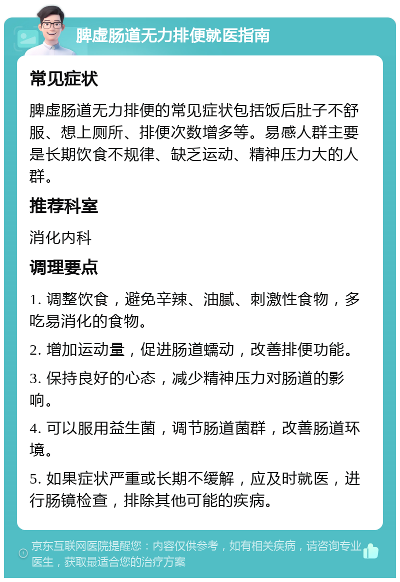 脾虚肠道无力排便就医指南 常见症状 脾虚肠道无力排便的常见症状包括饭后肚子不舒服、想上厕所、排便次数增多等。易感人群主要是长期饮食不规律、缺乏运动、精神压力大的人群。 推荐科室 消化内科 调理要点 1. 调整饮食，避免辛辣、油腻、刺激性食物，多吃易消化的食物。 2. 增加运动量，促进肠道蠕动，改善排便功能。 3. 保持良好的心态，减少精神压力对肠道的影响。 4. 可以服用益生菌，调节肠道菌群，改善肠道环境。 5. 如果症状严重或长期不缓解，应及时就医，进行肠镜检查，排除其他可能的疾病。