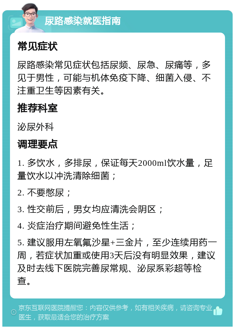 尿路感染就医指南 常见症状 尿路感染常见症状包括尿频、尿急、尿痛等，多见于男性，可能与机体免疫下降、细菌入侵、不注重卫生等因素有关。 推荐科室 泌尿外科 调理要点 1. 多饮水，多排尿，保证每天2000ml饮水量，足量饮水以冲洗清除细菌； 2. 不要憋尿； 3. 性交前后，男女均应清洗会阴区； 4. 炎症治疗期间避免性生活； 5. 建议服用左氧氟沙星+三金片，至少连续用药一周，若症状加重或使用3天后没有明显效果，建议及时去线下医院完善尿常规、泌尿系彩超等检查。