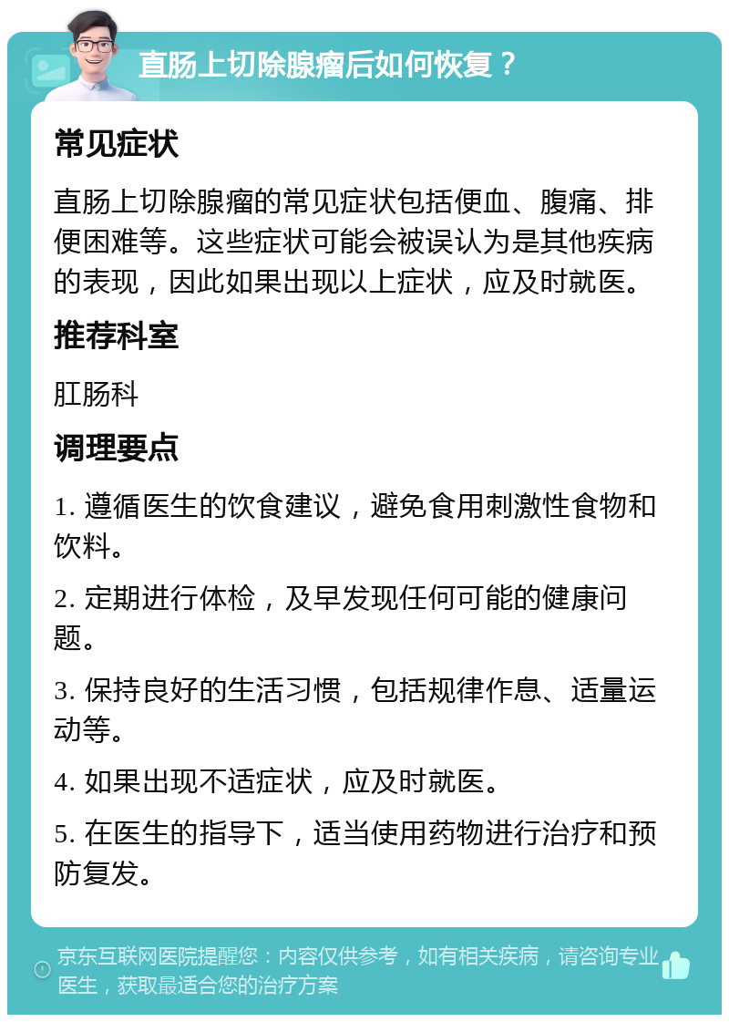 直肠上切除腺瘤后如何恢复？ 常见症状 直肠上切除腺瘤的常见症状包括便血、腹痛、排便困难等。这些症状可能会被误认为是其他疾病的表现，因此如果出现以上症状，应及时就医。 推荐科室 肛肠科 调理要点 1. 遵循医生的饮食建议，避免食用刺激性食物和饮料。 2. 定期进行体检，及早发现任何可能的健康问题。 3. 保持良好的生活习惯，包括规律作息、适量运动等。 4. 如果出现不适症状，应及时就医。 5. 在医生的指导下，适当使用药物进行治疗和预防复发。