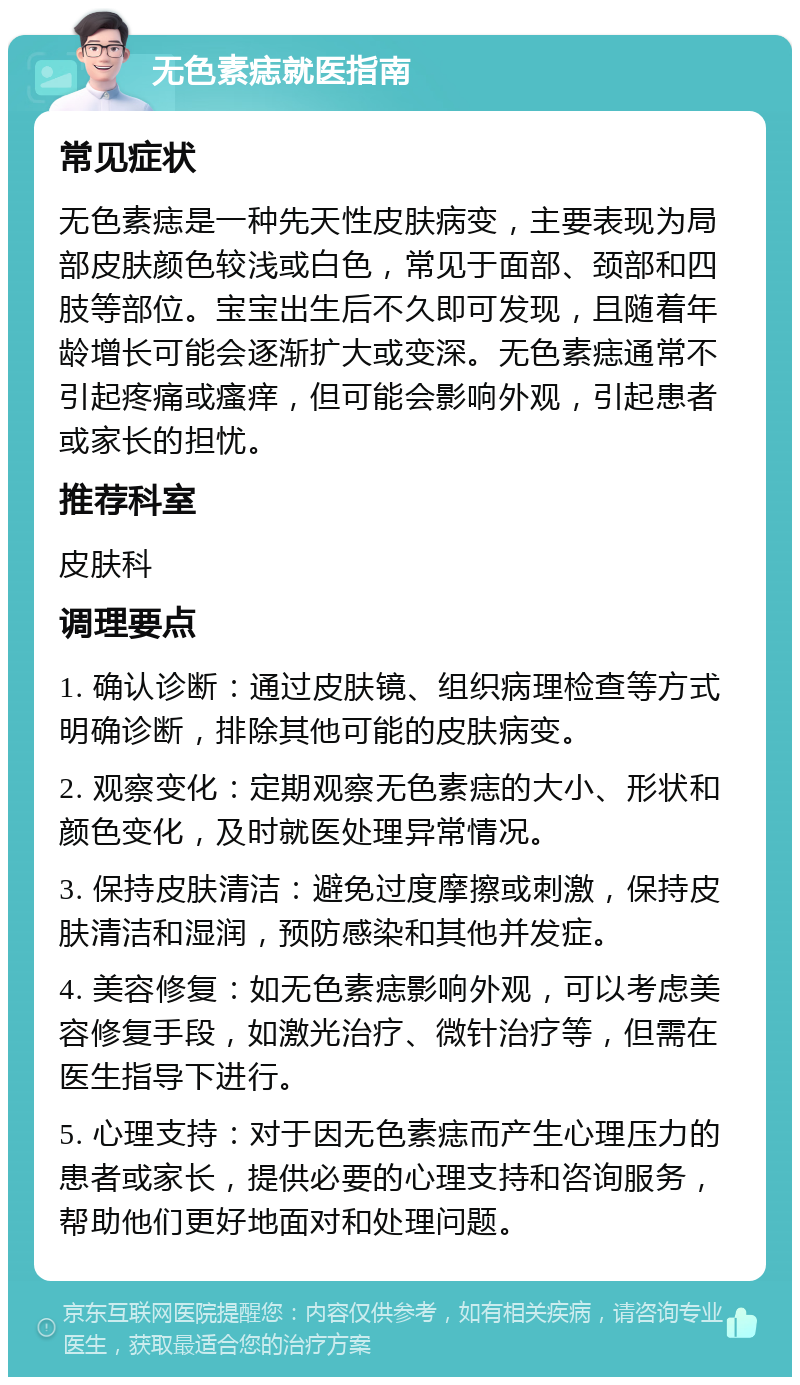 无色素痣就医指南 常见症状 无色素痣是一种先天性皮肤病变，主要表现为局部皮肤颜色较浅或白色，常见于面部、颈部和四肢等部位。宝宝出生后不久即可发现，且随着年龄增长可能会逐渐扩大或变深。无色素痣通常不引起疼痛或瘙痒，但可能会影响外观，引起患者或家长的担忧。 推荐科室 皮肤科 调理要点 1. 确认诊断：通过皮肤镜、组织病理检查等方式明确诊断，排除其他可能的皮肤病变。 2. 观察变化：定期观察无色素痣的大小、形状和颜色变化，及时就医处理异常情况。 3. 保持皮肤清洁：避免过度摩擦或刺激，保持皮肤清洁和湿润，预防感染和其他并发症。 4. 美容修复：如无色素痣影响外观，可以考虑美容修复手段，如激光治疗、微针治疗等，但需在医生指导下进行。 5. 心理支持：对于因无色素痣而产生心理压力的患者或家长，提供必要的心理支持和咨询服务，帮助他们更好地面对和处理问题。