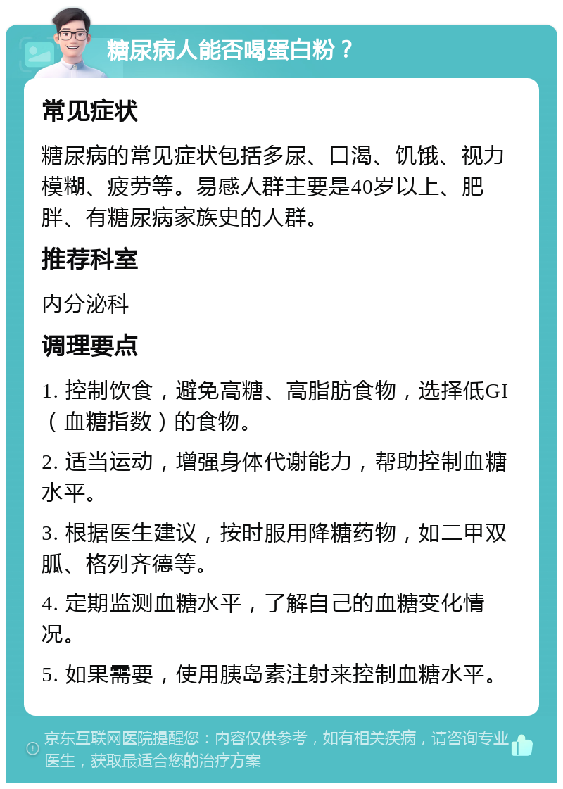 糖尿病人能否喝蛋白粉？ 常见症状 糖尿病的常见症状包括多尿、口渴、饥饿、视力模糊、疲劳等。易感人群主要是40岁以上、肥胖、有糖尿病家族史的人群。 推荐科室 内分泌科 调理要点 1. 控制饮食，避免高糖、高脂肪食物，选择低GI（血糖指数）的食物。 2. 适当运动，增强身体代谢能力，帮助控制血糖水平。 3. 根据医生建议，按时服用降糖药物，如二甲双胍、格列齐德等。 4. 定期监测血糖水平，了解自己的血糖变化情况。 5. 如果需要，使用胰岛素注射来控制血糖水平。