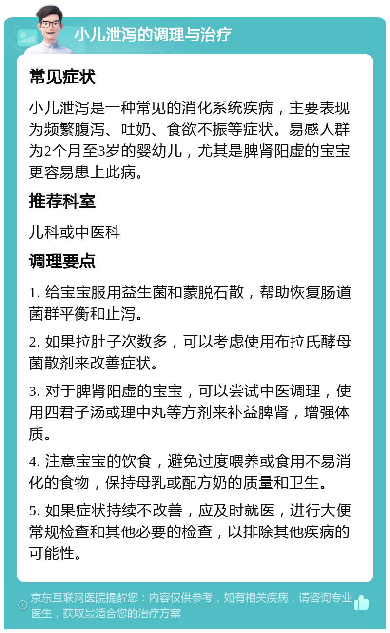 小儿泄泻的调理与治疗 常见症状 小儿泄泻是一种常见的消化系统疾病，主要表现为频繁腹泻、吐奶、食欲不振等症状。易感人群为2个月至3岁的婴幼儿，尤其是脾肾阳虚的宝宝更容易患上此病。 推荐科室 儿科或中医科 调理要点 1. 给宝宝服用益生菌和蒙脱石散，帮助恢复肠道菌群平衡和止泻。 2. 如果拉肚子次数多，可以考虑使用布拉氏酵母菌散剂来改善症状。 3. 对于脾肾阳虚的宝宝，可以尝试中医调理，使用四君子汤或理中丸等方剂来补益脾肾，增强体质。 4. 注意宝宝的饮食，避免过度喂养或食用不易消化的食物，保持母乳或配方奶的质量和卫生。 5. 如果症状持续不改善，应及时就医，进行大便常规检查和其他必要的检查，以排除其他疾病的可能性。