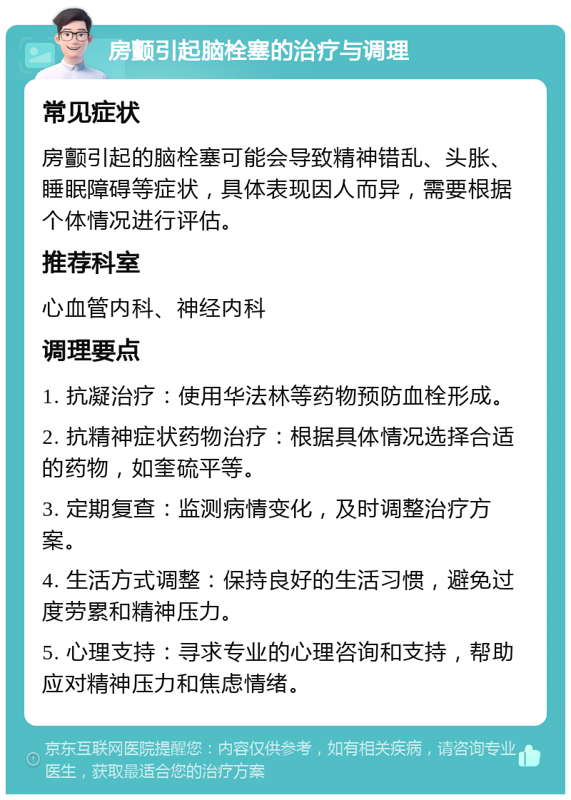 房颤引起脑栓塞的治疗与调理 常见症状 房颤引起的脑栓塞可能会导致精神错乱、头胀、睡眠障碍等症状，具体表现因人而异，需要根据个体情况进行评估。 推荐科室 心血管内科、神经内科 调理要点 1. 抗凝治疗：使用华法林等药物预防血栓形成。 2. 抗精神症状药物治疗：根据具体情况选择合适的药物，如奎硫平等。 3. 定期复查：监测病情变化，及时调整治疗方案。 4. 生活方式调整：保持良好的生活习惯，避免过度劳累和精神压力。 5. 心理支持：寻求专业的心理咨询和支持，帮助应对精神压力和焦虑情绪。