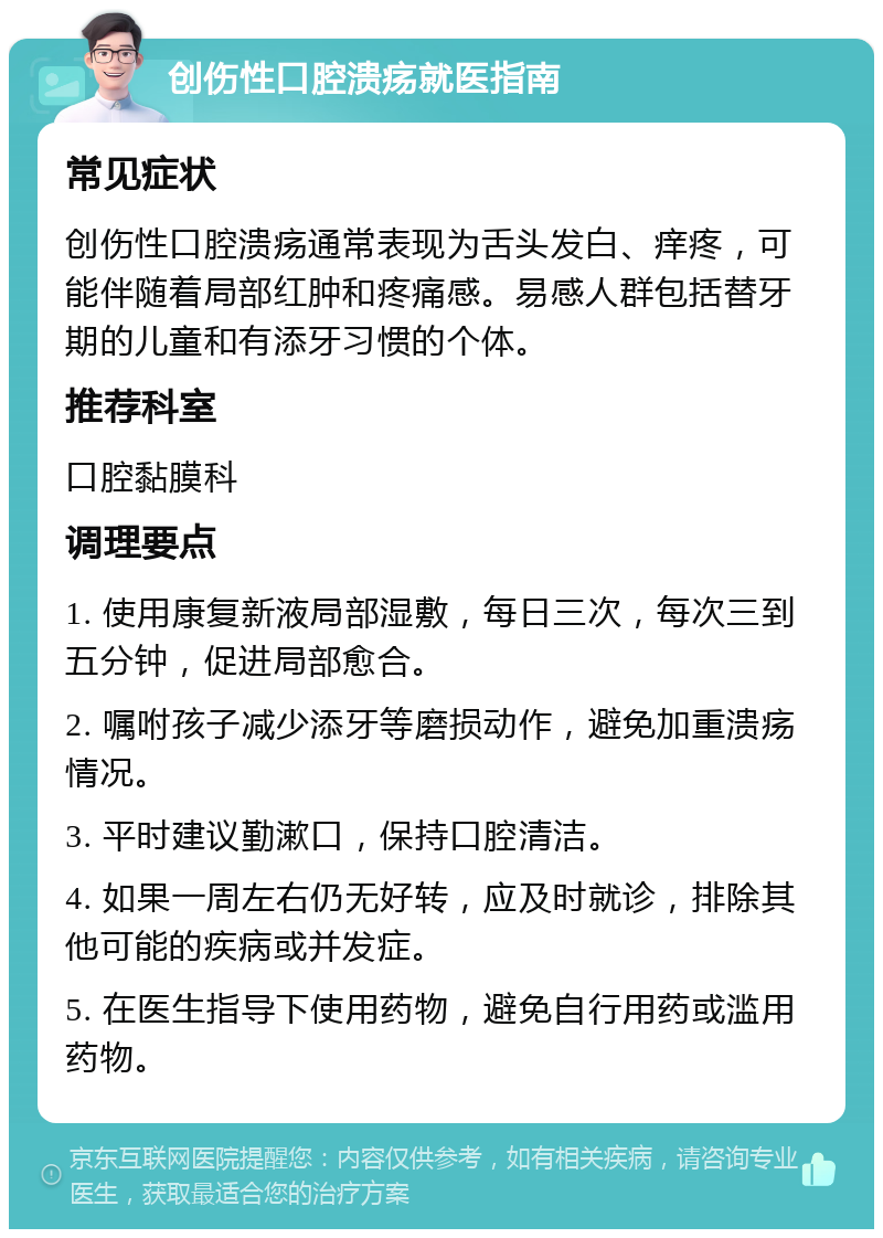 创伤性口腔溃疡就医指南 常见症状 创伤性口腔溃疡通常表现为舌头发白、痒疼，可能伴随着局部红肿和疼痛感。易感人群包括替牙期的儿童和有添牙习惯的个体。 推荐科室 口腔黏膜科 调理要点 1. 使用康复新液局部湿敷，每日三次，每次三到五分钟，促进局部愈合。 2. 嘱咐孩子减少添牙等磨损动作，避免加重溃疡情况。 3. 平时建议勤漱口，保持口腔清洁。 4. 如果一周左右仍无好转，应及时就诊，排除其他可能的疾病或并发症。 5. 在医生指导下使用药物，避免自行用药或滥用药物。