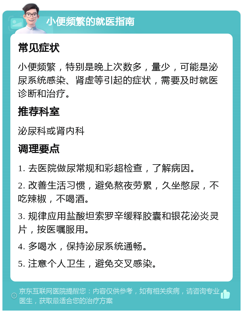 小便频繁的就医指南 常见症状 小便频繁，特别是晚上次数多，量少，可能是泌尿系统感染、肾虚等引起的症状，需要及时就医诊断和治疗。 推荐科室 泌尿科或肾内科 调理要点 1. 去医院做尿常规和彩超检查，了解病因。 2. 改善生活习惯，避免熬夜劳累，久坐憋尿，不吃辣椒，不喝酒。 3. 规律应用盐酸坦索罗辛缓释胶囊和银花泌炎灵片，按医嘱服用。 4. 多喝水，保持泌尿系统通畅。 5. 注意个人卫生，避免交叉感染。