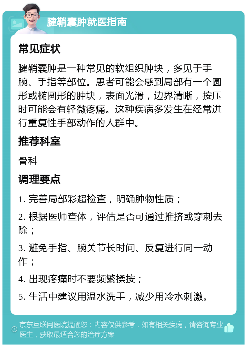 腱鞘囊肿就医指南 常见症状 腱鞘囊肿是一种常见的软组织肿块，多见于手腕、手指等部位。患者可能会感到局部有一个圆形或椭圆形的肿块，表面光滑，边界清晰，按压时可能会有轻微疼痛。这种疾病多发生在经常进行重复性手部动作的人群中。 推荐科室 骨科 调理要点 1. 完善局部彩超检查，明确肿物性质； 2. 根据医师查体，评估是否可通过推挤或穿刺去除； 3. 避免手指、腕关节长时间、反复进行同一动作； 4. 出现疼痛时不要频繁揉按； 5. 生活中建议用温水洗手，减少用冷水刺激。